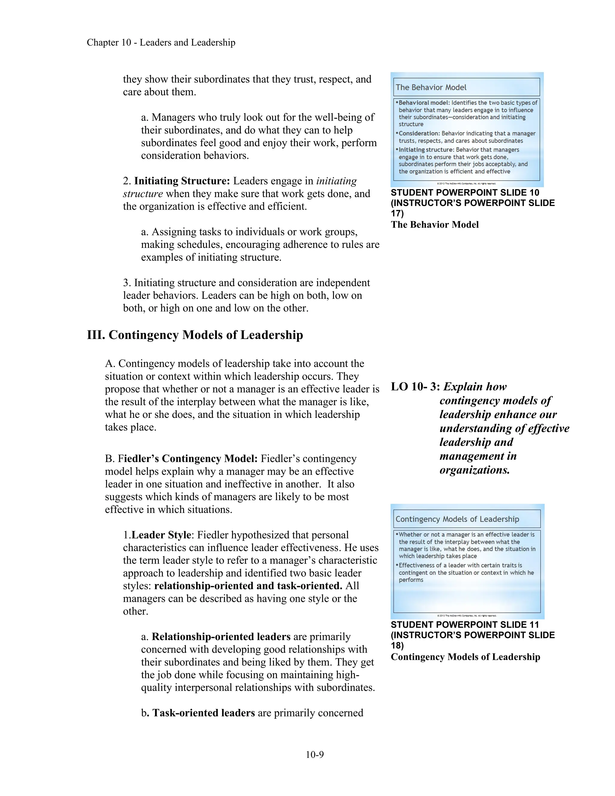 Chapter 10 - Leaders and Leadership
10-9
they show their subordinates that they trust, respect, and
care about them.
a. Managers who truly look out for the well-being of
their subordinates, and do what they can to help
subordinates feel good and enjoy their work, perform
consideration behaviors.
2. Initiating Structure: Leaders engage in initiating
structure when they make sure that work gets done, and
the organization is effective and efficient.
a. Assigning tasks to individuals or work groups,
making schedules, encouraging adherence to rules are
examples of initiating structure.
3. Initiating structure and consideration are independent
leader behaviors. Leaders can be high on both, low on
both, or high on one and low on the other.
III. Contingency Models of Leadership
A. Contingency models of leadership take into account the
situation or context within which leadership occurs. They
propose that whether or not a manager is an effective leader is
the result of the interplay between what the manager is like,
what he or she does, and the situation in which leadership
takes place.
B. Fiedler’s Contingency Model: Fiedler’s contingency
model helps explain why a manager may be an effective
leader in one situation and ineffective in another. It also
suggests which kinds of managers are likely to be most
effective in which situations.
1.Leader Style: Fiedler hypothesized that personal
characteristics can influence leader effectiveness. He uses
the term leader style to refer to a manager’s characteristic
approach to leadership and identified two basic leader
styles: relationship-oriented and task-oriented. All
managers can be described as having one style or the
other.
a. Relationship-oriented leaders are primarily
concerned with developing good relationships with
their subordinates and being liked by them. They get
the job done while focusing on maintaining high-
quality interpersonal relationships with subordinates.
b. Task-oriented leaders are primarily concerned
STUDENT POWERPOINT SLIDE 10
(INSTRUCTOR’S POWERPOINT SLIDE
17)
The Behavior Model
LO 10- 3: Explain how
contingency models of
leadership enhance our
understanding of effective
leadership and
management in
organizations.
STUDENT POWERPOINT SLIDE 11
(INSTRUCTOR’S POWERPOINT SLIDE
18)
Contingency Models of Leadership
 