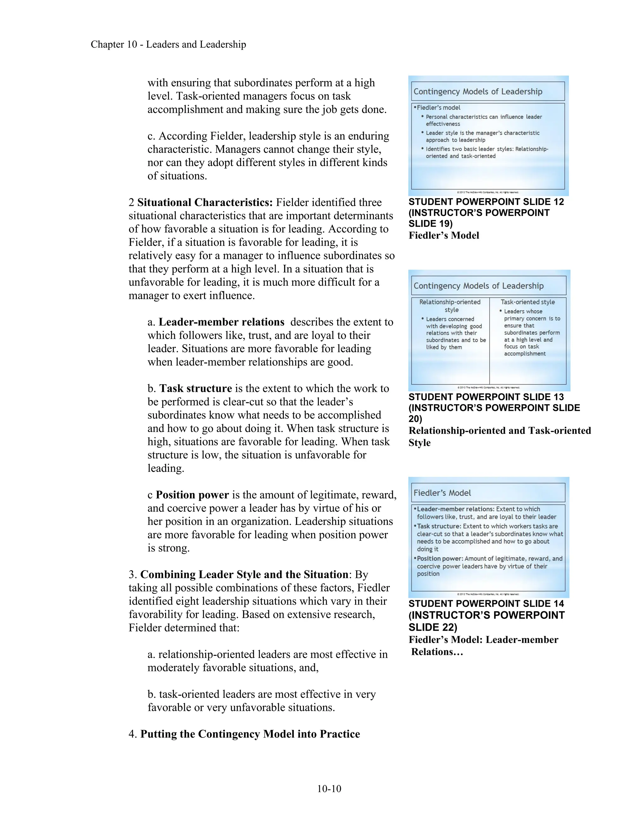 Chapter 10 - Leaders and Leadership
10-10
with ensuring that subordinates perform at a high
level. Task-oriented managers focus on task
accomplishment and making sure the job gets done.
c. According Fielder, leadership style is an enduring
characteristic. Managers cannot change their style,
nor can they adopt different styles in different kinds
of situations.
2 Situational Characteristics: Fielder identified three
situational characteristics that are important determinants
of how favorable a situation is for leading. According to
Fielder, if a situation is favorable for leading, it is
relatively easy for a manager to influence subordinates so
that they perform at a high level. In a situation that is
unfavorable for leading, it is much more difficult for a
manager to exert influence.
a. Leader-member relations describes the extent to
which followers like, trust, and are loyal to their
leader. Situations are more favorable for leading
when leader-member relationships are good.
b. Task structure is the extent to which the work to
be performed is clear-cut so that the leader’s
subordinates know what needs to be accomplished
and how to go about doing it. When task structure is
high, situations are favorable for leading. When task
structure is low, the situation is unfavorable for
leading.
c Position power is the amount of legitimate, reward,
and coercive power a leader has by virtue of his or
her position in an organization. Leadership situations
are more favorable for leading when position power
is strong.
3. Combining Leader Style and the Situation: By
taking all possible combinations of these factors, Fiedler
identified eight leadership situations which vary in their
favorability for leading. Based on extensive research,
Fielder determined that:
a. relationship-oriented leaders are most effective in
moderately favorable situations, and,
b. task-oriented leaders are most effective in very
favorable or very unfavorable situations.
4. Putting the Contingency Model into Practice
STUDENT POWERPOINT SLIDE 12
(INSTRUCTOR’S POWERPOINT
SLIDE 19)
Fiedler’s Model
STUDENT POWERPOINT SLIDE 13
(INSTRUCTOR’S POWERPOINT SLIDE
20)
Relationship-oriented and Task-oriented
Style
STUDENT POWERPOINT SLIDE 14
(INSTRUCTOR’S POWERPOINT
SLIDE 22)
Fiedler’s Model: Leader-member
Relations…
 