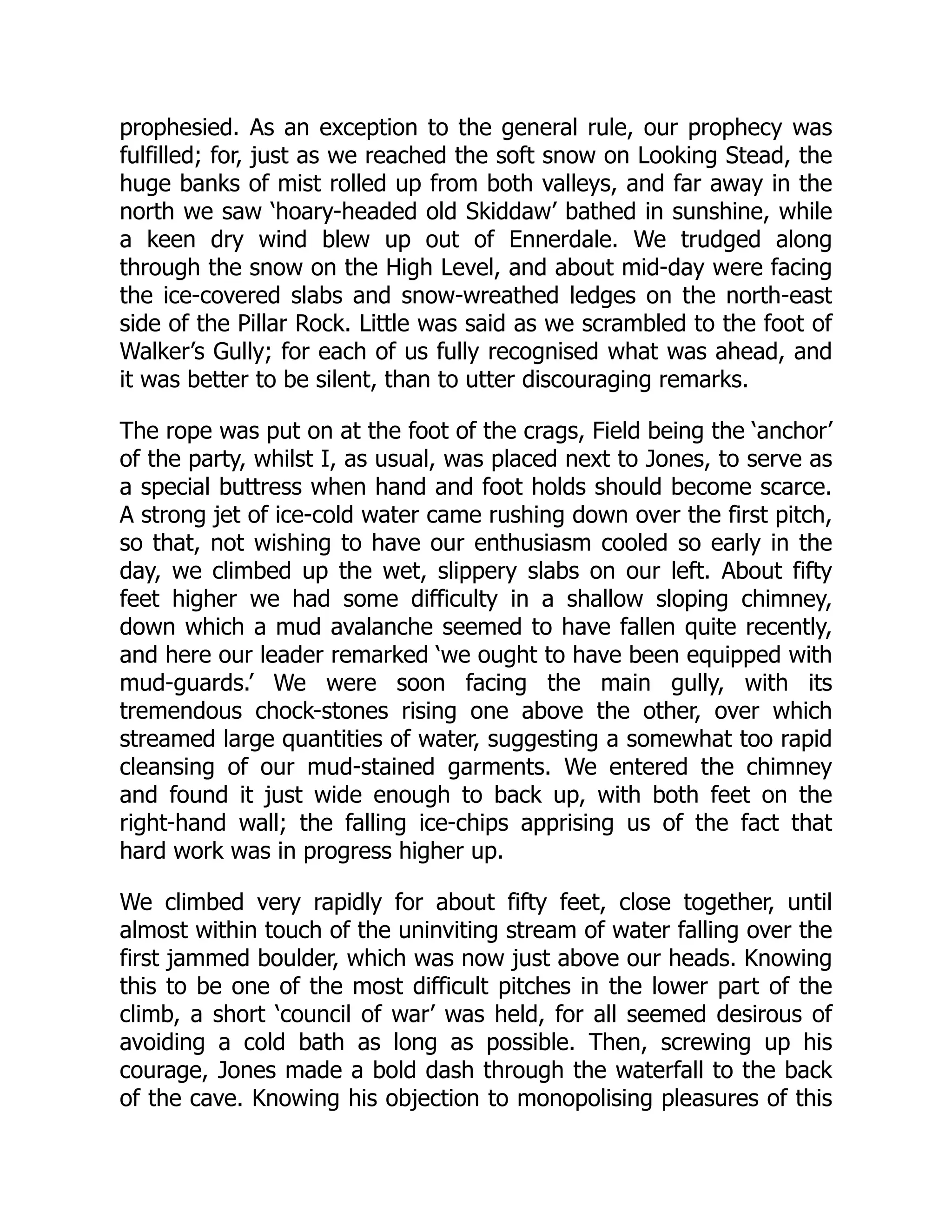 prophesied. As an exception to the general rule, our prophecy was
fulfilled; for, just as we reached the soft snow on Looking Stead, the
huge banks of mist rolled up from both valleys, and far away in the
north we saw ‘hoary-headed old Skiddaw’ bathed in sunshine, while
a keen dry wind blew up out of Ennerdale. We trudged along
through the snow on the High Level, and about mid-day were facing
the ice-covered slabs and snow-wreathed ledges on the north-east
side of the Pillar Rock. Little was said as we scrambled to the foot of
Walker’s Gully; for each of us fully recognised what was ahead, and
it was better to be silent, than to utter discouraging remarks.
The rope was put on at the foot of the crags, Field being the ‘anchor’
of the party, whilst I, as usual, was placed next to Jones, to serve as
a special buttress when hand and foot holds should become scarce.
A strong jet of ice-cold water came rushing down over the first pitch,
so that, not wishing to have our enthusiasm cooled so early in the
day, we climbed up the wet, slippery slabs on our left. About fifty
feet higher we had some difficulty in a shallow sloping chimney,
down which a mud avalanche seemed to have fallen quite recently,
and here our leader remarked ‘we ought to have been equipped with
mud-guards.’ We were soon facing the main gully, with its
tremendous chock-stones rising one above the other, over which
streamed large quantities of water, suggesting a somewhat too rapid
cleansing of our mud-stained garments. We entered the chimney
and found it just wide enough to back up, with both feet on the
right-hand wall; the falling ice-chips apprising us of the fact that
hard work was in progress higher up.
We climbed very rapidly for about fifty feet, close together, until
almost within touch of the uninviting stream of water falling over the
first jammed boulder, which was now just above our heads. Knowing
this to be one of the most difficult pitches in the lower part of the
climb, a short ‘council of war’ was held, for all seemed desirous of
avoiding a cold bath as long as possible. Then, screwing up his
courage, Jones made a bold dash through the waterfall to the back
of the cave. Knowing his objection to monopolising pleasures of this
 