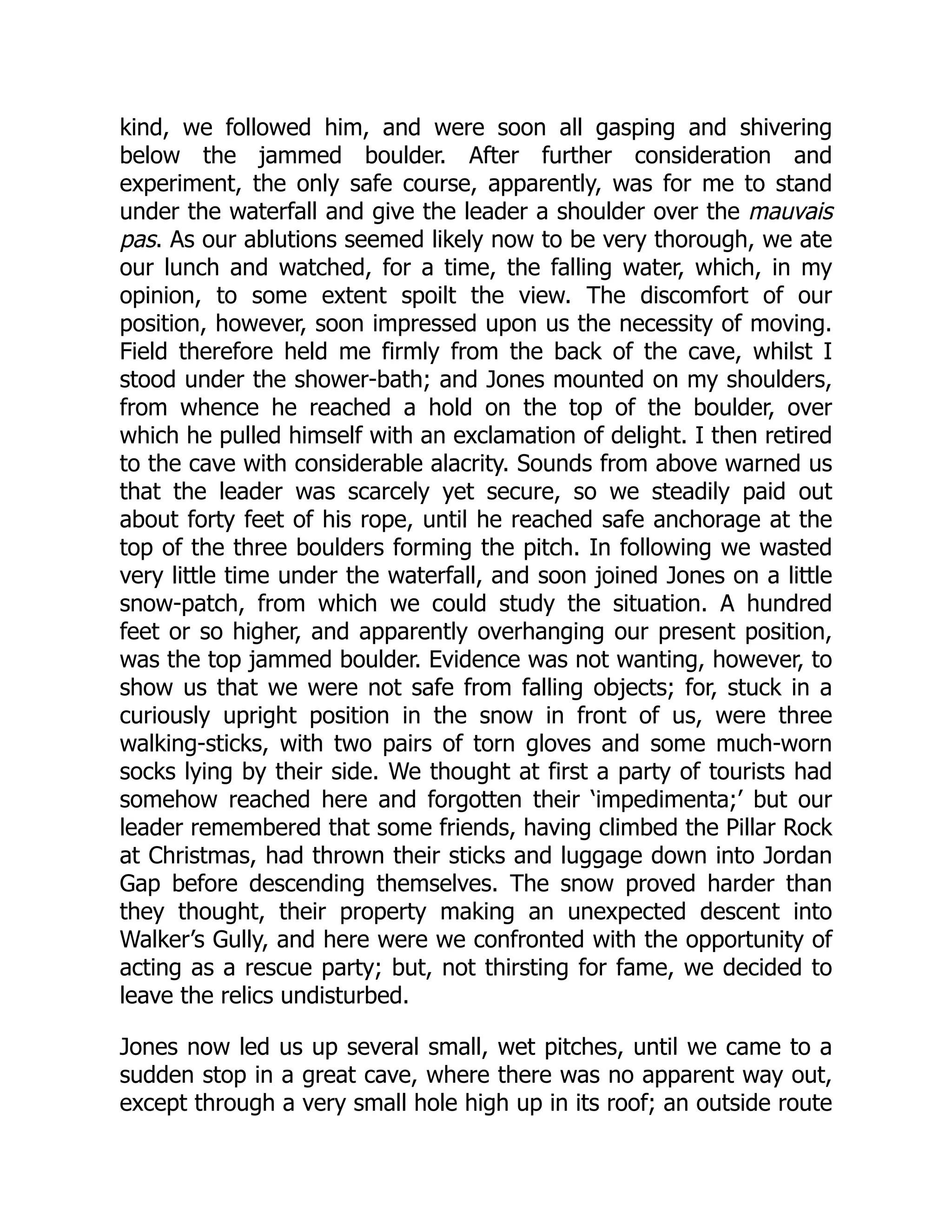 kind, we followed him, and were soon all gasping and shivering
below the jammed boulder. After further consideration and
experiment, the only safe course, apparently, was for me to stand
under the waterfall and give the leader a shoulder over the mauvais
pas. As our ablutions seemed likely now to be very thorough, we ate
our lunch and watched, for a time, the falling water, which, in my
opinion, to some extent spoilt the view. The discomfort of our
position, however, soon impressed upon us the necessity of moving.
Field therefore held me firmly from the back of the cave, whilst I
stood under the shower-bath; and Jones mounted on my shoulders,
from whence he reached a hold on the top of the boulder, over
which he pulled himself with an exclamation of delight. I then retired
to the cave with considerable alacrity. Sounds from above warned us
that the leader was scarcely yet secure, so we steadily paid out
about forty feet of his rope, until he reached safe anchorage at the
top of the three boulders forming the pitch. In following we wasted
very little time under the waterfall, and soon joined Jones on a little
snow-patch, from which we could study the situation. A hundred
feet or so higher, and apparently overhanging our present position,
was the top jammed boulder. Evidence was not wanting, however, to
show us that we were not safe from falling objects; for, stuck in a
curiously upright position in the snow in front of us, were three
walking-sticks, with two pairs of torn gloves and some much-worn
socks lying by their side. We thought at first a party of tourists had
somehow reached here and forgotten their ‘impedimenta;’ but our
leader remembered that some friends, having climbed the Pillar Rock
at Christmas, had thrown their sticks and luggage down into Jordan
Gap before descending themselves. The snow proved harder than
they thought, their property making an unexpected descent into
Walker’s Gully, and here were we confronted with the opportunity of
acting as a rescue party; but, not thirsting for fame, we decided to
leave the relics undisturbed.
Jones now led us up several small, wet pitches, until we came to a
sudden stop in a great cave, where there was no apparent way out,
except through a very small hole high up in its roof; an outside route
 
