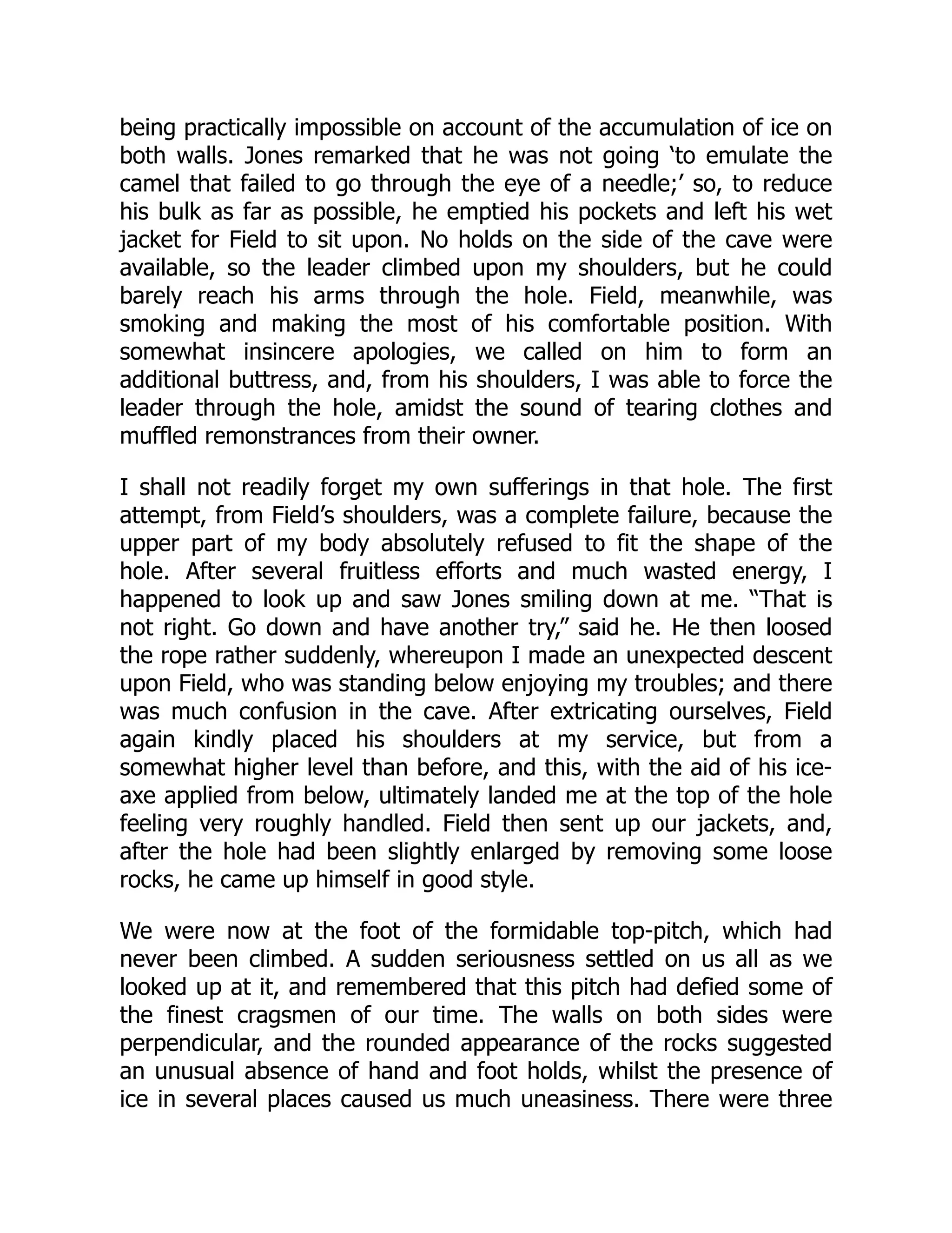 being practically impossible on account of the accumulation of ice on
both walls. Jones remarked that he was not going ‘to emulate the
camel that failed to go through the eye of a needle;’ so, to reduce
his bulk as far as possible, he emptied his pockets and left his wet
jacket for Field to sit upon. No holds on the side of the cave were
available, so the leader climbed upon my shoulders, but he could
barely reach his arms through the hole. Field, meanwhile, was
smoking and making the most of his comfortable position. With
somewhat insincere apologies, we called on him to form an
additional buttress, and, from his shoulders, I was able to force the
leader through the hole, amidst the sound of tearing clothes and
muffled remonstrances from their owner.
I shall not readily forget my own sufferings in that hole. The first
attempt, from Field’s shoulders, was a complete failure, because the
upper part of my body absolutely refused to fit the shape of the
hole. After several fruitless efforts and much wasted energy, I
happened to look up and saw Jones smiling down at me. “That is
not right. Go down and have another try,” said he. He then loosed
the rope rather suddenly, whereupon I made an unexpected descent
upon Field, who was standing below enjoying my troubles; and there
was much confusion in the cave. After extricating ourselves, Field
again kindly placed his shoulders at my service, but from a
somewhat higher level than before, and this, with the aid of his ice-
axe applied from below, ultimately landed me at the top of the hole
feeling very roughly handled. Field then sent up our jackets, and,
after the hole had been slightly enlarged by removing some loose
rocks, he came up himself in good style.
We were now at the foot of the formidable top-pitch, which had
never been climbed. A sudden seriousness settled on us all as we
looked up at it, and remembered that this pitch had defied some of
the finest cragsmen of our time. The walls on both sides were
perpendicular, and the rounded appearance of the rocks suggested
an unusual absence of hand and foot holds, whilst the presence of
ice in several places caused us much uneasiness. There were three
 