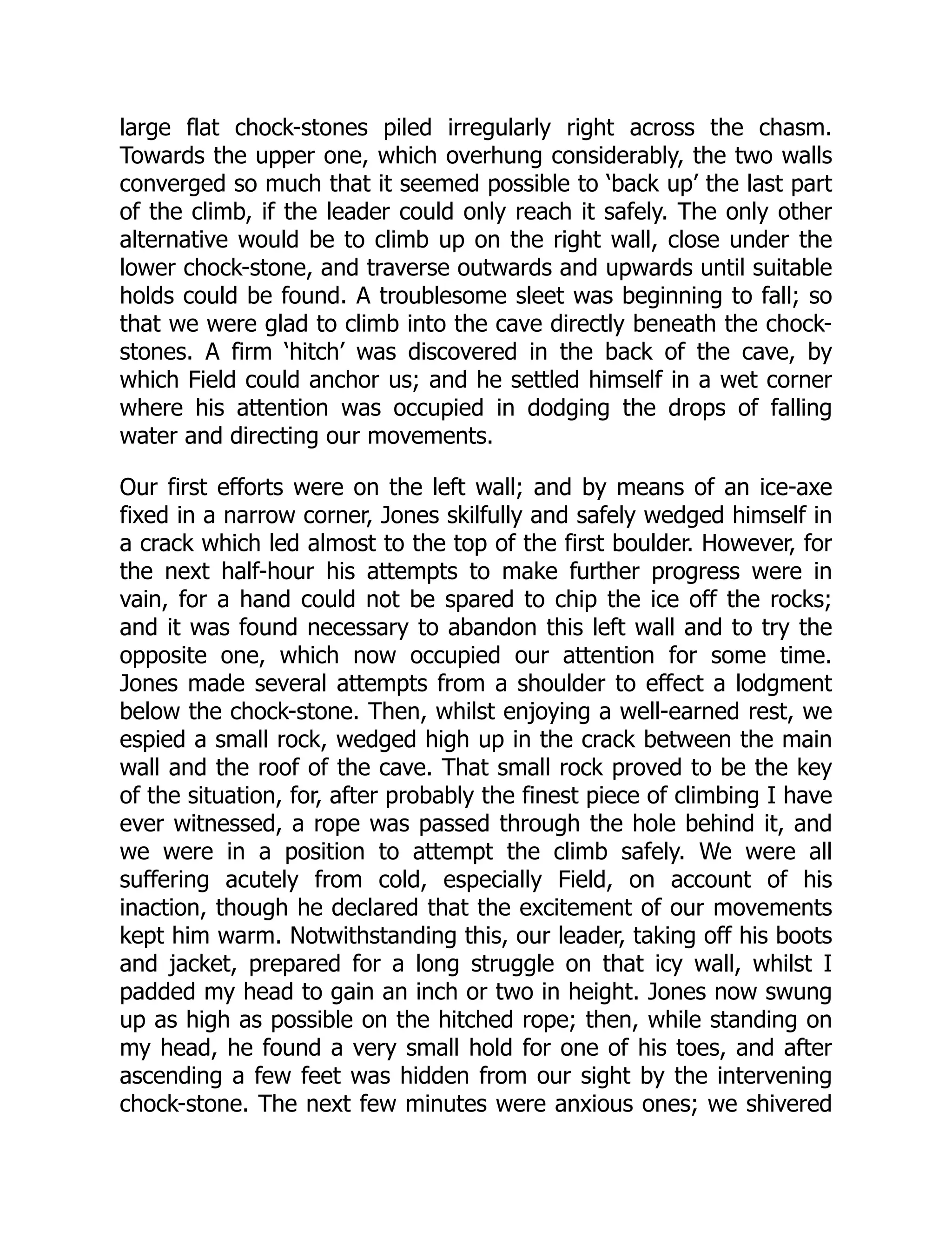 large flat chock-stones piled irregularly right across the chasm.
Towards the upper one, which overhung considerably, the two walls
converged so much that it seemed possible to ‘back up’ the last part
of the climb, if the leader could only reach it safely. The only other
alternative would be to climb up on the right wall, close under the
lower chock-stone, and traverse outwards and upwards until suitable
holds could be found. A troublesome sleet was beginning to fall; so
that we were glad to climb into the cave directly beneath the chock-
stones. A firm ‘hitch’ was discovered in the back of the cave, by
which Field could anchor us; and he settled himself in a wet corner
where his attention was occupied in dodging the drops of falling
water and directing our movements.
Our first efforts were on the left wall; and by means of an ice-axe
fixed in a narrow corner, Jones skilfully and safely wedged himself in
a crack which led almost to the top of the first boulder. However, for
the next half-hour his attempts to make further progress were in
vain, for a hand could not be spared to chip the ice off the rocks;
and it was found necessary to abandon this left wall and to try the
opposite one, which now occupied our attention for some time.
Jones made several attempts from a shoulder to effect a lodgment
below the chock-stone. Then, whilst enjoying a well-earned rest, we
espied a small rock, wedged high up in the crack between the main
wall and the roof of the cave. That small rock proved to be the key
of the situation, for, after probably the finest piece of climbing I have
ever witnessed, a rope was passed through the hole behind it, and
we were in a position to attempt the climb safely. We were all
suffering acutely from cold, especially Field, on account of his
inaction, though he declared that the excitement of our movements
kept him warm. Notwithstanding this, our leader, taking off his boots
and jacket, prepared for a long struggle on that icy wall, whilst I
padded my head to gain an inch or two in height. Jones now swung
up as high as possible on the hitched rope; then, while standing on
my head, he found a very small hold for one of his toes, and after
ascending a few feet was hidden from our sight by the intervening
chock-stone. The next few minutes were anxious ones; we shivered
 