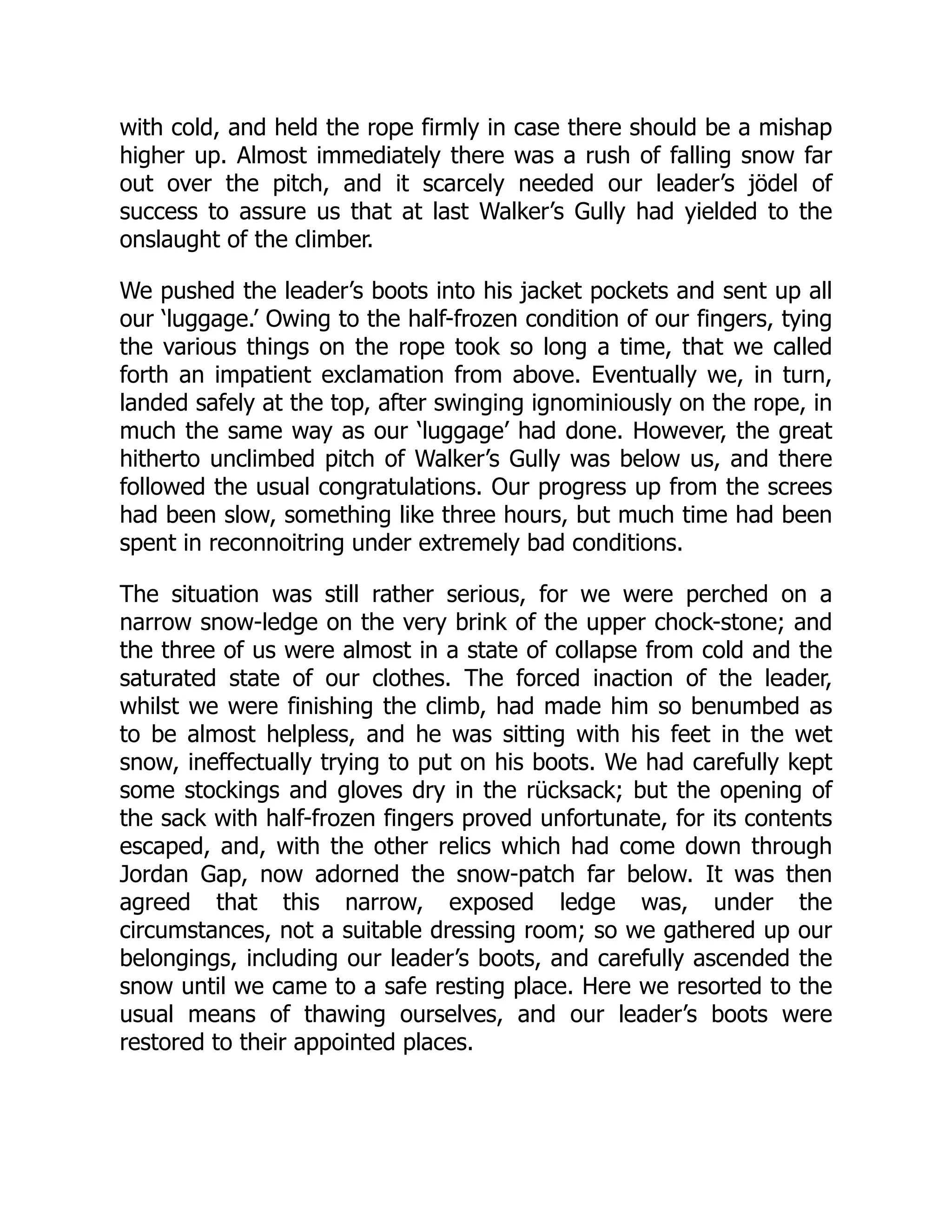 with cold, and held the rope firmly in case there should be a mishap
higher up. Almost immediately there was a rush of falling snow far
out over the pitch, and it scarcely needed our leader’s jödel of
success to assure us that at last Walker’s Gully had yielded to the
onslaught of the climber.
We pushed the leader’s boots into his jacket pockets and sent up all
our ‘luggage.’ Owing to the half-frozen condition of our fingers, tying
the various things on the rope took so long a time, that we called
forth an impatient exclamation from above. Eventually we, in turn,
landed safely at the top, after swinging ignominiously on the rope, in
much the same way as our ‘luggage’ had done. However, the great
hitherto unclimbed pitch of Walker’s Gully was below us, and there
followed the usual congratulations. Our progress up from the screes
had been slow, something like three hours, but much time had been
spent in reconnoitring under extremely bad conditions.
The situation was still rather serious, for we were perched on a
narrow snow-ledge on the very brink of the upper chock-stone; and
the three of us were almost in a state of collapse from cold and the
saturated state of our clothes. The forced inaction of the leader,
whilst we were finishing the climb, had made him so benumbed as
to be almost helpless, and he was sitting with his feet in the wet
snow, ineffectually trying to put on his boots. We had carefully kept
some stockings and gloves dry in the rücksack; but the opening of
the sack with half-frozen fingers proved unfortunate, for its contents
escaped, and, with the other relics which had come down through
Jordan Gap, now adorned the snow-patch far below. It was then
agreed that this narrow, exposed ledge was, under the
circumstances, not a suitable dressing room; so we gathered up our
belongings, including our leader’s boots, and carefully ascended the
snow until we came to a safe resting place. Here we resorted to the
usual means of thawing ourselves, and our leader’s boots were
restored to their appointed places.
 