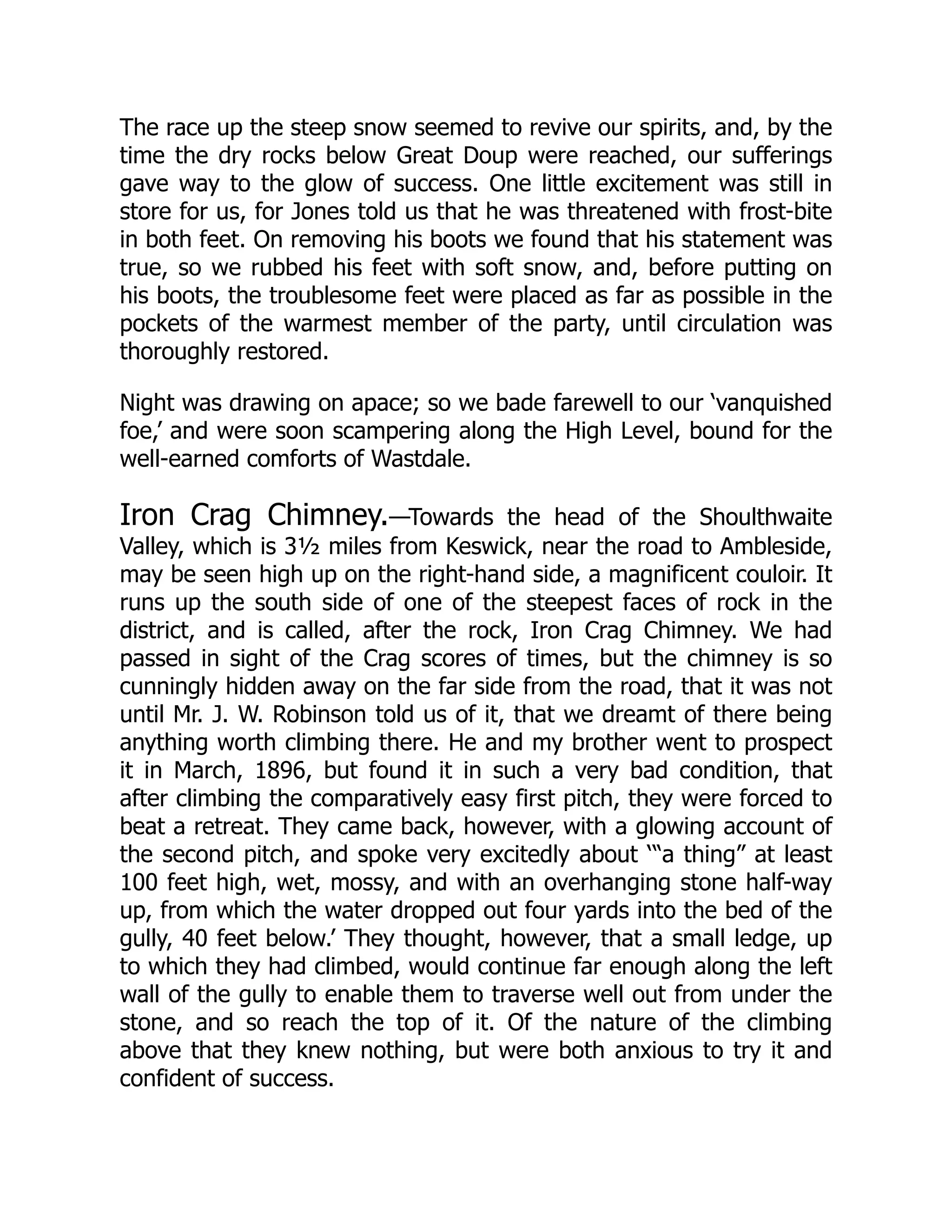The race up the steep snow seemed to revive our spirits, and, by the
time the dry rocks below Great Doup were reached, our sufferings
gave way to the glow of success. One little excitement was still in
store for us, for Jones told us that he was threatened with frost-bite
in both feet. On removing his boots we found that his statement was
true, so we rubbed his feet with soft snow, and, before putting on
his boots, the troublesome feet were placed as far as possible in the
pockets of the warmest member of the party, until circulation was
thoroughly restored.
Night was drawing on apace; so we bade farewell to our ‘vanquished
foe,’ and were soon scampering along the High Level, bound for the
well-earned comforts of Wastdale.
Iron Crag Chimney.—Towards the head of the Shoulthwaite
Valley, which is 3½ miles from Keswick, near the road to Ambleside,
may be seen high up on the right-hand side, a magnificent couloir. It
runs up the south side of one of the steepest faces of rock in the
district, and is called, after the rock, Iron Crag Chimney. We had
passed in sight of the Crag scores of times, but the chimney is so
cunningly hidden away on the far side from the road, that it was not
until Mr. J. W. Robinson told us of it, that we dreamt of there being
anything worth climbing there. He and my brother went to prospect
it in March, 1896, but found it in such a very bad condition, that
after climbing the comparatively easy first pitch, they were forced to
beat a retreat. They came back, however, with a glowing account of
the second pitch, and spoke very excitedly about ‘“a thing” at least
100 feet high, wet, mossy, and with an overhanging stone half-way
up, from which the water dropped out four yards into the bed of the
gully, 40 feet below.’ They thought, however, that a small ledge, up
to which they had climbed, would continue far enough along the left
wall of the gully to enable them to traverse well out from under the
stone, and so reach the top of it. Of the nature of the climbing
above that they knew nothing, but were both anxious to try it and
confident of success.
 