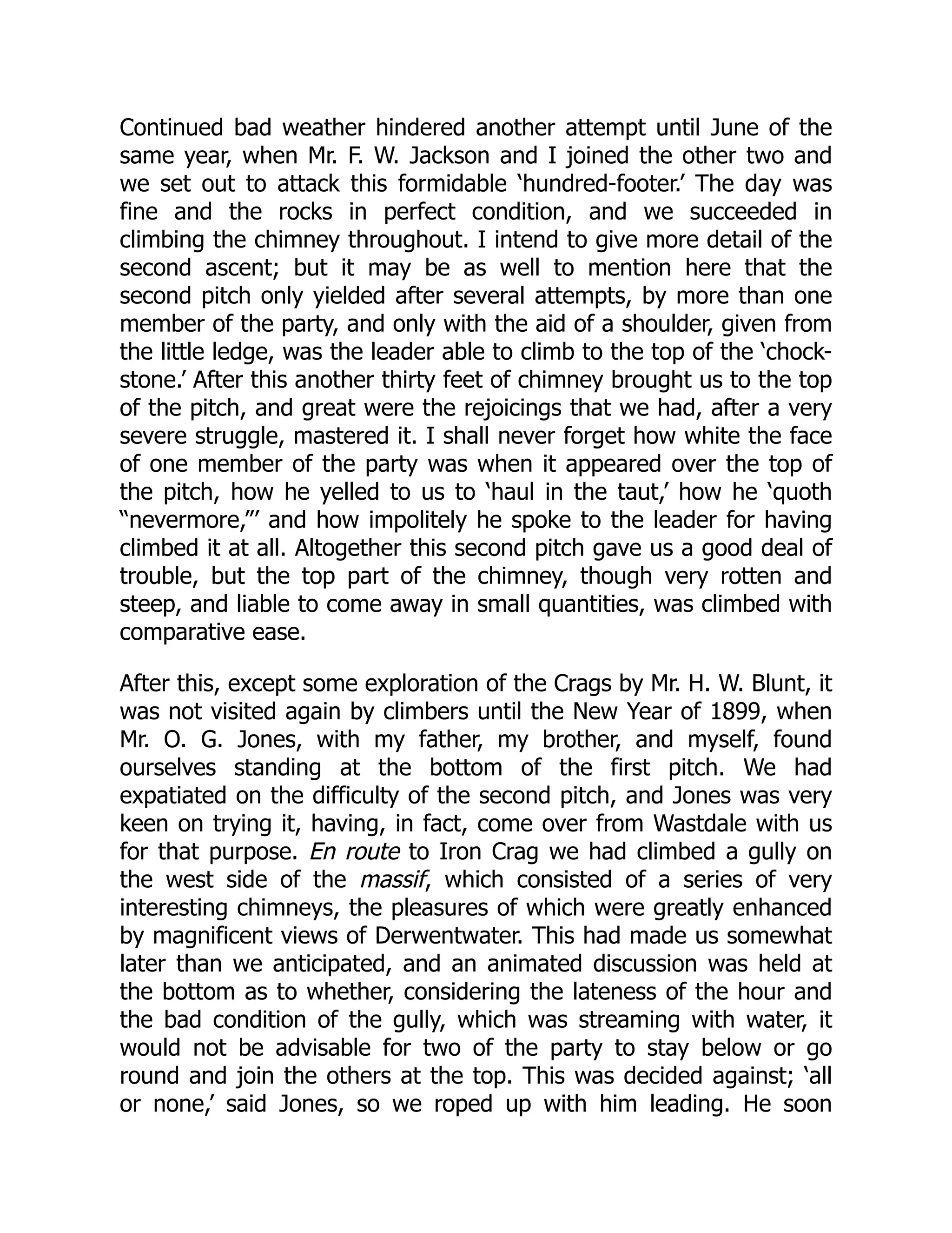 Continued bad weather hindered another attempt until June of the
same year, when Mr. F. W. Jackson and I joined the other two and
we set out to attack this formidable ‘hundred-footer.’ The day was
fine and the rocks in perfect condition, and we succeeded in
climbing the chimney throughout. I intend to give more detail of the
second ascent; but it may be as well to mention here that the
second pitch only yielded after several attempts, by more than one
member of the party, and only with the aid of a shoulder, given from
the little ledge, was the leader able to climb to the top of the ‘chock-
stone.’ After this another thirty feet of chimney brought us to the top
of the pitch, and great were the rejoicings that we had, after a very
severe struggle, mastered it. I shall never forget how white the face
of one member of the party was when it appeared over the top of
the pitch, how he yelled to us to ‘haul in the taut,’ how he ‘quoth
“nevermore,”’ and how impolitely he spoke to the leader for having
climbed it at all. Altogether this second pitch gave us a good deal of
trouble, but the top part of the chimney, though very rotten and
steep, and liable to come away in small quantities, was climbed with
comparative ease.
After this, except some exploration of the Crags by Mr. H. W. Blunt, it
was not visited again by climbers until the New Year of 1899, when
Mr. O. G. Jones, with my father, my brother, and myself, found
ourselves standing at the bottom of the first pitch. We had
expatiated on the difficulty of the second pitch, and Jones was very
keen on trying it, having, in fact, come over from Wastdale with us
for that purpose. En route to Iron Crag we had climbed a gully on
the west side of the massif, which consisted of a series of very
interesting chimneys, the pleasures of which were greatly enhanced
by magnificent views of Derwentwater. This had made us somewhat
later than we anticipated, and an animated discussion was held at
the bottom as to whether, considering the lateness of the hour and
the bad condition of the gully, which was streaming with water, it
would not be advisable for two of the party to stay below or go
round and join the others at the top. This was decided against; ‘all
or none,’ said Jones, so we roped up with him leading. He soon
 