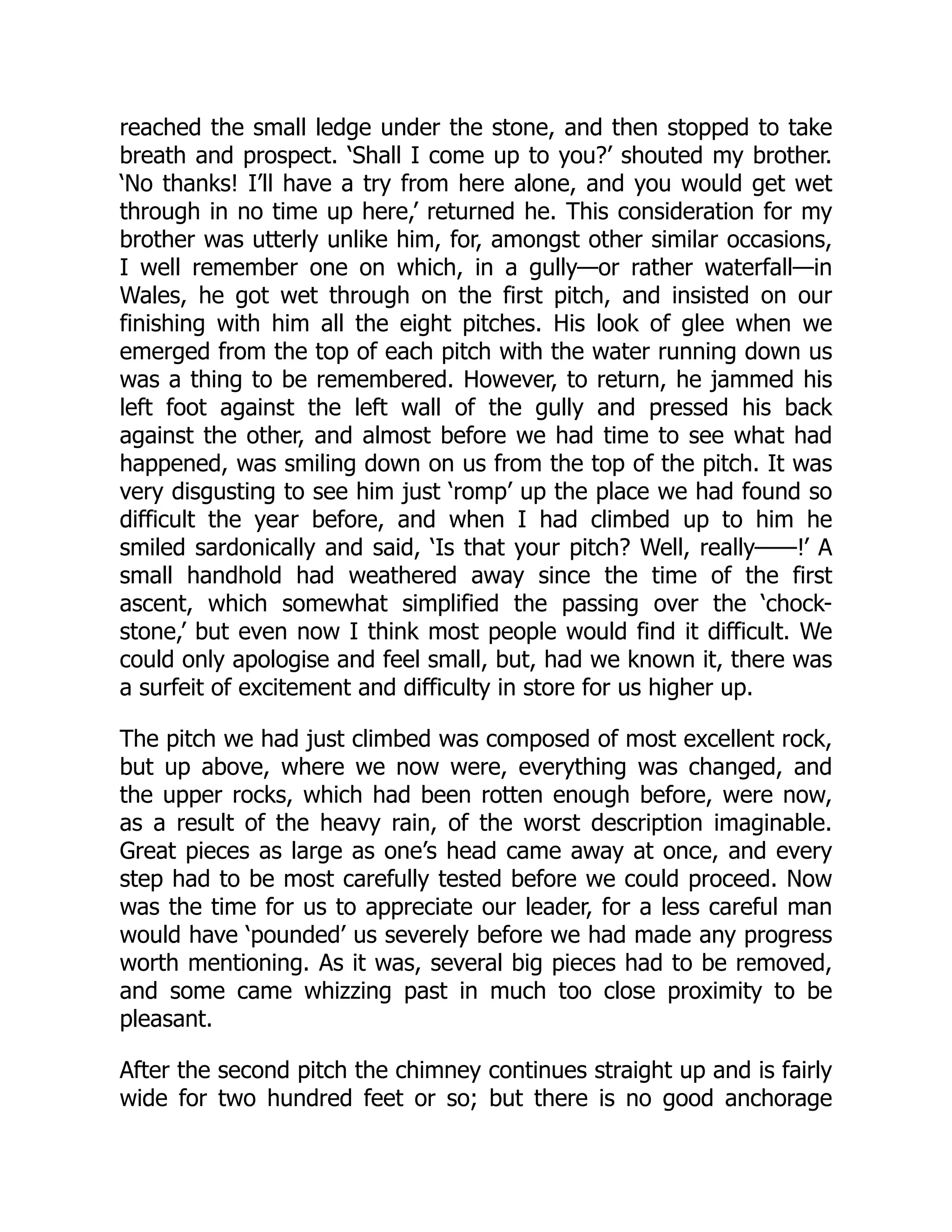 reached the small ledge under the stone, and then stopped to take
breath and prospect. ‘Shall I come up to you?’ shouted my brother.
‘No thanks! I’ll have a try from here alone, and you would get wet
through in no time up here,’ returned he. This consideration for my
brother was utterly unlike him, for, amongst other similar occasions,
I well remember one on which, in a gully—or rather waterfall—in
Wales, he got wet through on the first pitch, and insisted on our
finishing with him all the eight pitches. His look of glee when we
emerged from the top of each pitch with the water running down us
was a thing to be remembered. However, to return, he jammed his
left foot against the left wall of the gully and pressed his back
against the other, and almost before we had time to see what had
happened, was smiling down on us from the top of the pitch. It was
very disgusting to see him just ‘romp’ up the place we had found so
difficult the year before, and when I had climbed up to him he
smiled sardonically and said, ‘Is that your pitch? Well, really——!’ A
small handhold had weathered away since the time of the first
ascent, which somewhat simplified the passing over the ‘chock-
stone,’ but even now I think most people would find it difficult. We
could only apologise and feel small, but, had we known it, there was
a surfeit of excitement and difficulty in store for us higher up.
The pitch we had just climbed was composed of most excellent rock,
but up above, where we now were, everything was changed, and
the upper rocks, which had been rotten enough before, were now,
as a result of the heavy rain, of the worst description imaginable.
Great pieces as large as one’s head came away at once, and every
step had to be most carefully tested before we could proceed. Now
was the time for us to appreciate our leader, for a less careful man
would have ‘pounded’ us severely before we had made any progress
worth mentioning. As it was, several big pieces had to be removed,
and some came whizzing past in much too close proximity to be
pleasant.
After the second pitch the chimney continues straight up and is fairly
wide for two hundred feet or so; but there is no good anchorage
 