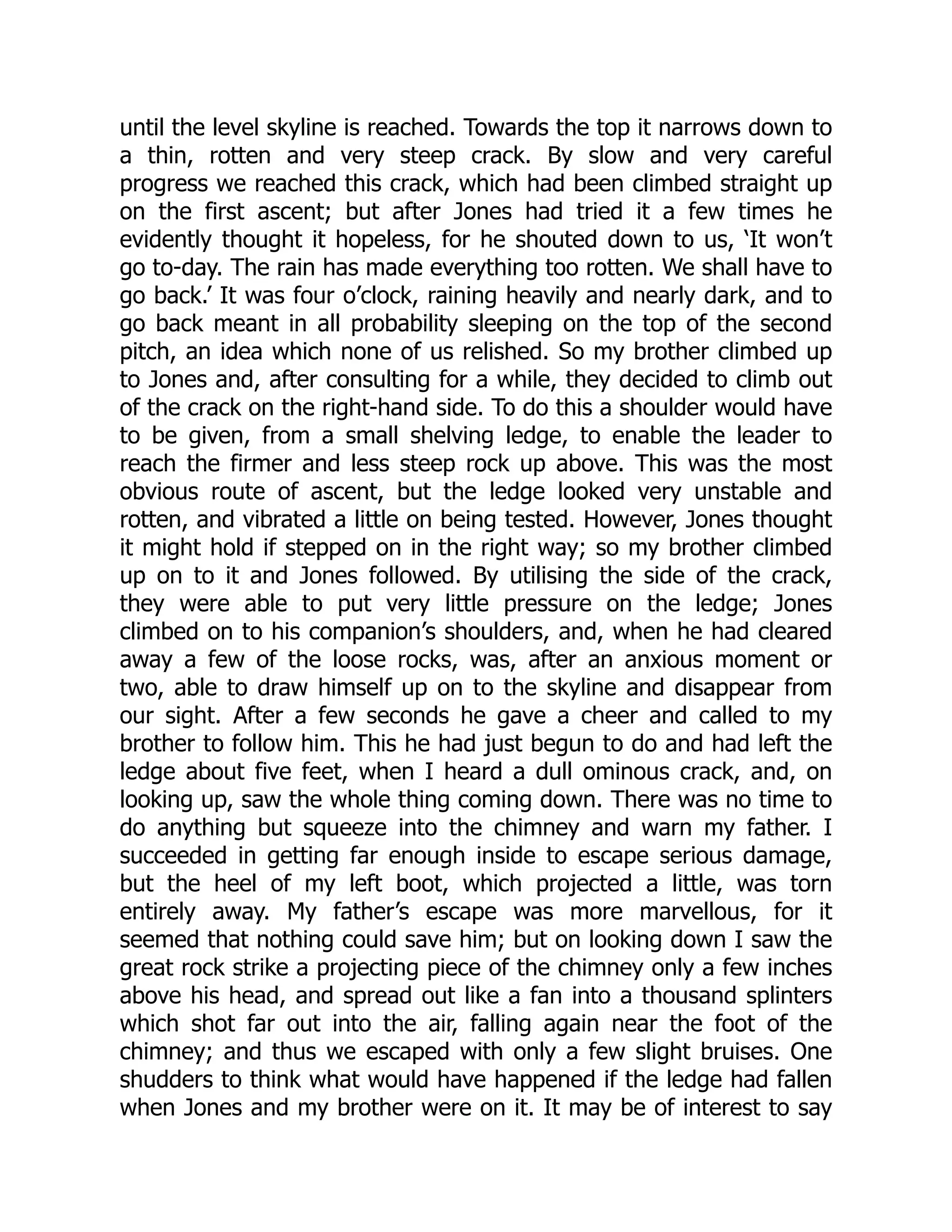 until the level skyline is reached. Towards the top it narrows down to
a thin, rotten and very steep crack. By slow and very careful
progress we reached this crack, which had been climbed straight up
on the first ascent; but after Jones had tried it a few times he
evidently thought it hopeless, for he shouted down to us, ‘It won’t
go to-day. The rain has made everything too rotten. We shall have to
go back.’ It was four o’clock, raining heavily and nearly dark, and to
go back meant in all probability sleeping on the top of the second
pitch, an idea which none of us relished. So my brother climbed up
to Jones and, after consulting for a while, they decided to climb out
of the crack on the right-hand side. To do this a shoulder would have
to be given, from a small shelving ledge, to enable the leader to
reach the firmer and less steep rock up above. This was the most
obvious route of ascent, but the ledge looked very unstable and
rotten, and vibrated a little on being tested. However, Jones thought
it might hold if stepped on in the right way; so my brother climbed
up on to it and Jones followed. By utilising the side of the crack,
they were able to put very little pressure on the ledge; Jones
climbed on to his companion’s shoulders, and, when he had cleared
away a few of the loose rocks, was, after an anxious moment or
two, able to draw himself up on to the skyline and disappear from
our sight. After a few seconds he gave a cheer and called to my
brother to follow him. This he had just begun to do and had left the
ledge about five feet, when I heard a dull ominous crack, and, on
looking up, saw the whole thing coming down. There was no time to
do anything but squeeze into the chimney and warn my father. I
succeeded in getting far enough inside to escape serious damage,
but the heel of my left boot, which projected a little, was torn
entirely away. My father’s escape was more marvellous, for it
seemed that nothing could save him; but on looking down I saw the
great rock strike a projecting piece of the chimney only a few inches
above his head, and spread out like a fan into a thousand splinters
which shot far out into the air, falling again near the foot of the
chimney; and thus we escaped with only a few slight bruises. One
shudders to think what would have happened if the ledge had fallen
when Jones and my brother were on it. It may be of interest to say
 