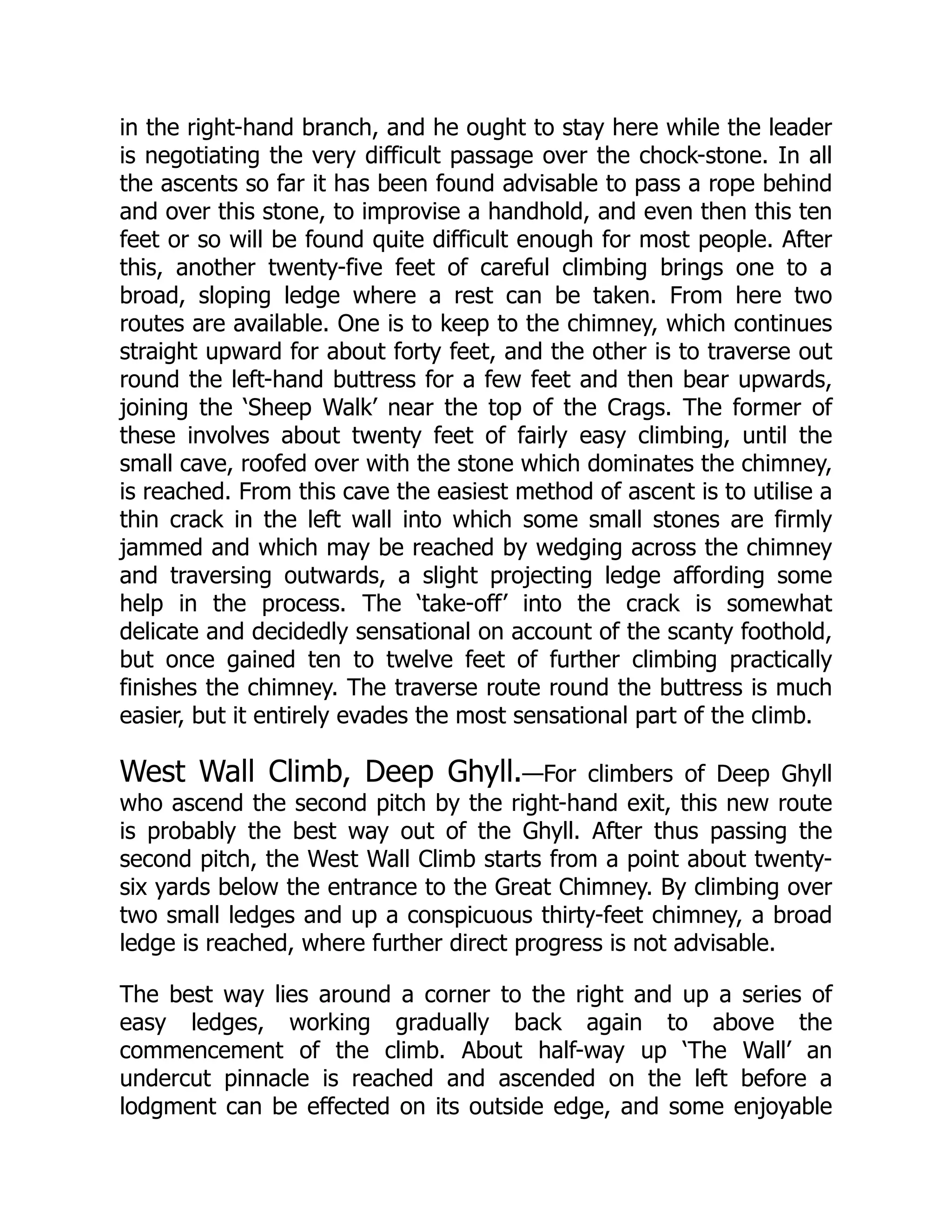 in the right-hand branch, and he ought to stay here while the leader
is negotiating the very difficult passage over the chock-stone. In all
the ascents so far it has been found advisable to pass a rope behind
and over this stone, to improvise a handhold, and even then this ten
feet or so will be found quite difficult enough for most people. After
this, another twenty-five feet of careful climbing brings one to a
broad, sloping ledge where a rest can be taken. From here two
routes are available. One is to keep to the chimney, which continues
straight upward for about forty feet, and the other is to traverse out
round the left-hand buttress for a few feet and then bear upwards,
joining the ‘Sheep Walk’ near the top of the Crags. The former of
these involves about twenty feet of fairly easy climbing, until the
small cave, roofed over with the stone which dominates the chimney,
is reached. From this cave the easiest method of ascent is to utilise a
thin crack in the left wall into which some small stones are firmly
jammed and which may be reached by wedging across the chimney
and traversing outwards, a slight projecting ledge affording some
help in the process. The ‘take-off’ into the crack is somewhat
delicate and decidedly sensational on account of the scanty foothold,
but once gained ten to twelve feet of further climbing practically
finishes the chimney. The traverse route round the buttress is much
easier, but it entirely evades the most sensational part of the climb.
West Wall Climb, Deep Ghyll.—For climbers of Deep Ghyll
who ascend the second pitch by the right-hand exit, this new route
is probably the best way out of the Ghyll. After thus passing the
second pitch, the West Wall Climb starts from a point about twenty-
six yards below the entrance to the Great Chimney. By climbing over
two small ledges and up a conspicuous thirty-feet chimney, a broad
ledge is reached, where further direct progress is not advisable.
The best way lies around a corner to the right and up a series of
easy ledges, working gradually back again to above the
commencement of the climb. About half-way up ‘The Wall’ an
undercut pinnacle is reached and ascended on the left before a
lodgment can be effected on its outside edge, and some enjoyable
 