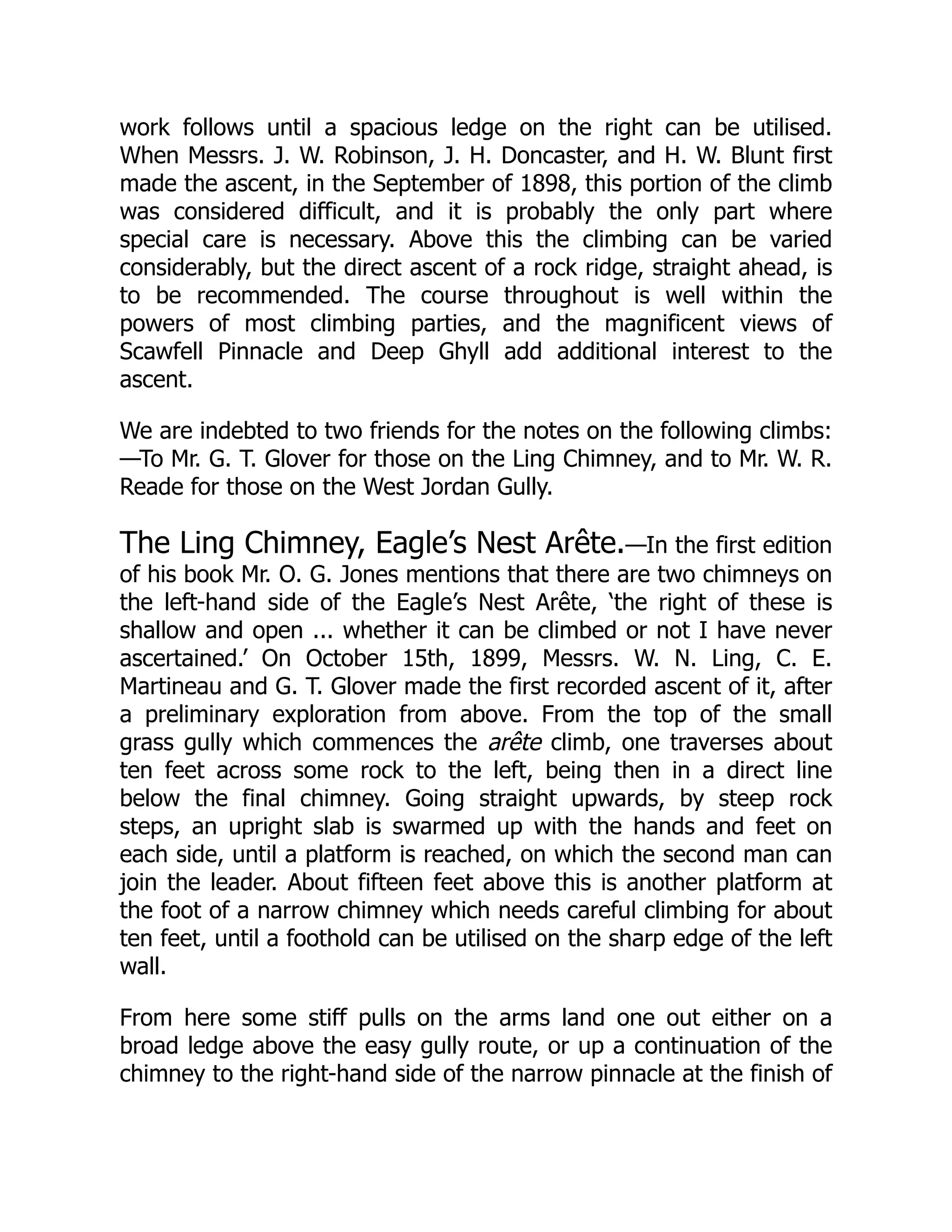 work follows until a spacious ledge on the right can be utilised.
When Messrs. J. W. Robinson, J. H. Doncaster, and H. W. Blunt first
made the ascent, in the September of 1898, this portion of the climb
was considered difficult, and it is probably the only part where
special care is necessary. Above this the climbing can be varied
considerably, but the direct ascent of a rock ridge, straight ahead, is
to be recommended. The course throughout is well within the
powers of most climbing parties, and the magnificent views of
Scawfell Pinnacle and Deep Ghyll add additional interest to the
ascent.
We are indebted to two friends for the notes on the following climbs:
—To Mr. G. T. Glover for those on the Ling Chimney, and to Mr. W. R.
Reade for those on the West Jordan Gully.
The Ling Chimney, Eagle’s Nest Arête.—In the first edition
of his book Mr. O. G. Jones mentions that there are two chimneys on
the left-hand side of the Eagle’s Nest Arête, ‘the right of these is
shallow and open ... whether it can be climbed or not I have never
ascertained.’ On October 15th, 1899, Messrs. W. N. Ling, C. E.
Martineau and G. T. Glover made the first recorded ascent of it, after
a preliminary exploration from above. From the top of the small
grass gully which commences the arête climb, one traverses about
ten feet across some rock to the left, being then in a direct line
below the final chimney. Going straight upwards, by steep rock
steps, an upright slab is swarmed up with the hands and feet on
each side, until a platform is reached, on which the second man can
join the leader. About fifteen feet above this is another platform at
the foot of a narrow chimney which needs careful climbing for about
ten feet, until a foothold can be utilised on the sharp edge of the left
wall.
From here some stiff pulls on the arms land one out either on a
broad ledge above the easy gully route, or up a continuation of the
chimney to the right-hand side of the narrow pinnacle at the finish of
 