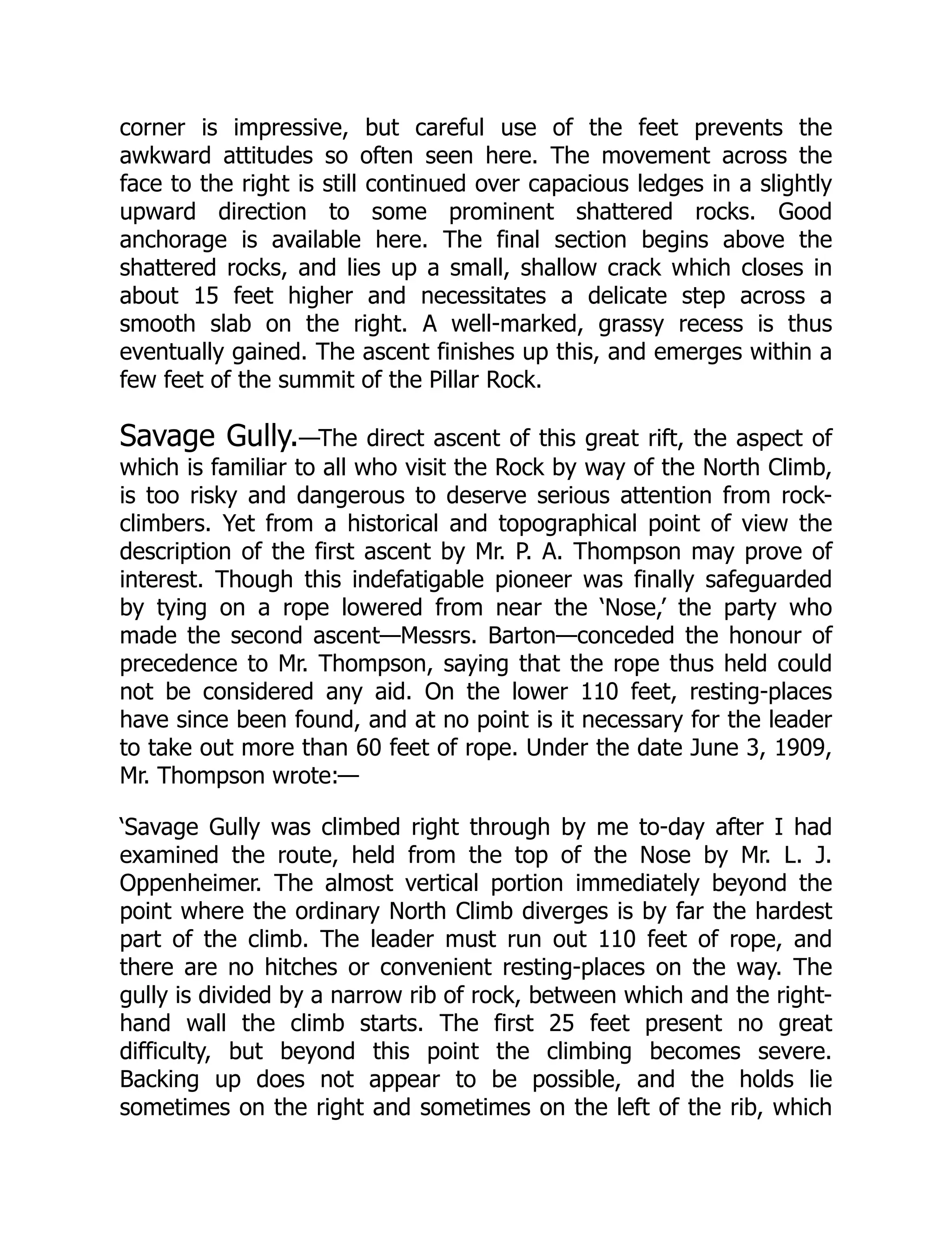 corner is impressive, but careful use of the feet prevents the
awkward attitudes so often seen here. The movement across the
face to the right is still continued over capacious ledges in a slightly
upward direction to some prominent shattered rocks. Good
anchorage is available here. The final section begins above the
shattered rocks, and lies up a small, shallow crack which closes in
about 15 feet higher and necessitates a delicate step across a
smooth slab on the right. A well-marked, grassy recess is thus
eventually gained. The ascent finishes up this, and emerges within a
few feet of the summit of the Pillar Rock.
Savage Gully.—The direct ascent of this great rift, the aspect of
which is familiar to all who visit the Rock by way of the North Climb,
is too risky and dangerous to deserve serious attention from rock-
climbers. Yet from a historical and topographical point of view the
description of the first ascent by Mr. P. A. Thompson may prove of
interest. Though this indefatigable pioneer was finally safeguarded
by tying on a rope lowered from near the ‘Nose,’ the party who
made the second ascent—Messrs. Barton—conceded the honour of
precedence to Mr. Thompson, saying that the rope thus held could
not be considered any aid. On the lower 110 feet, resting-places
have since been found, and at no point is it necessary for the leader
to take out more than 60 feet of rope. Under the date June 3, 1909,
Mr. Thompson wrote:—
‘Savage Gully was climbed right through by me to-day after I had
examined the route, held from the top of the Nose by Mr. L. J.
Oppenheimer. The almost vertical portion immediately beyond the
point where the ordinary North Climb diverges is by far the hardest
part of the climb. The leader must run out 110 feet of rope, and
there are no hitches or convenient resting-places on the way. The
gully is divided by a narrow rib of rock, between which and the right-
hand wall the climb starts. The first 25 feet present no great
difficulty, but beyond this point the climbing becomes severe.
Backing up does not appear to be possible, and the holds lie
sometimes on the right and sometimes on the left of the rib, which
 
