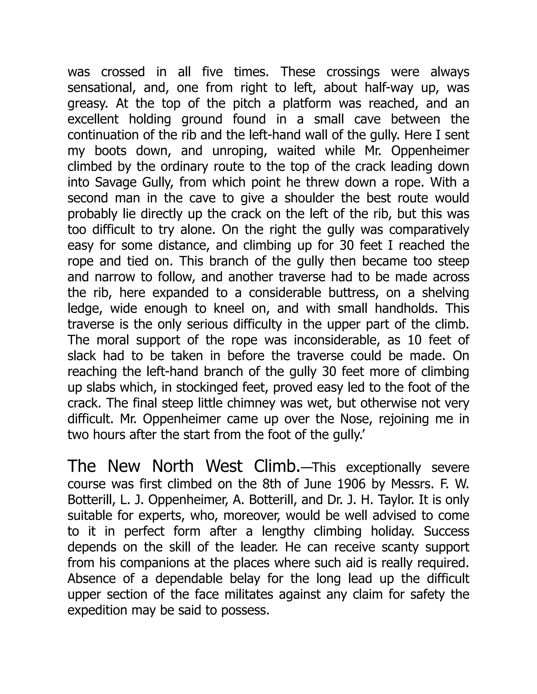 was crossed in all five times. These crossings were always
sensational, and, one from right to left, about half-way up, was
greasy. At the top of the pitch a platform was reached, and an
excellent holding ground found in a small cave between the
continuation of the rib and the left-hand wall of the gully. Here I sent
my boots down, and unroping, waited while Mr. Oppenheimer
climbed by the ordinary route to the top of the crack leading down
into Savage Gully, from which point he threw down a rope. With a
second man in the cave to give a shoulder the best route would
probably lie directly up the crack on the left of the rib, but this was
too difficult to try alone. On the right the gully was comparatively
easy for some distance, and climbing up for 30 feet I reached the
rope and tied on. This branch of the gully then became too steep
and narrow to follow, and another traverse had to be made across
the rib, here expanded to a considerable buttress, on a shelving
ledge, wide enough to kneel on, and with small handholds. This
traverse is the only serious difficulty in the upper part of the climb.
The moral support of the rope was inconsiderable, as 10 feet of
slack had to be taken in before the traverse could be made. On
reaching the left-hand branch of the gully 30 feet more of climbing
up slabs which, in stockinged feet, proved easy led to the foot of the
crack. The final steep little chimney was wet, but otherwise not very
difficult. Mr. Oppenheimer came up over the Nose, rejoining me in
two hours after the start from the foot of the gully.’
The New North West Climb.—This exceptionally severe
course was first climbed on the 8th of June 1906 by Messrs. F. W.
Botterill, L. J. Oppenheimer, A. Botterill, and Dr. J. H. Taylor. It is only
suitable for experts, who, moreover, would be well advised to come
to it in perfect form after a lengthy climbing holiday. Success
depends on the skill of the leader. He can receive scanty support
from his companions at the places where such aid is really required.
Absence of a dependable belay for the long lead up the difficult
upper section of the face militates against any claim for safety the
expedition may be said to possess.
 