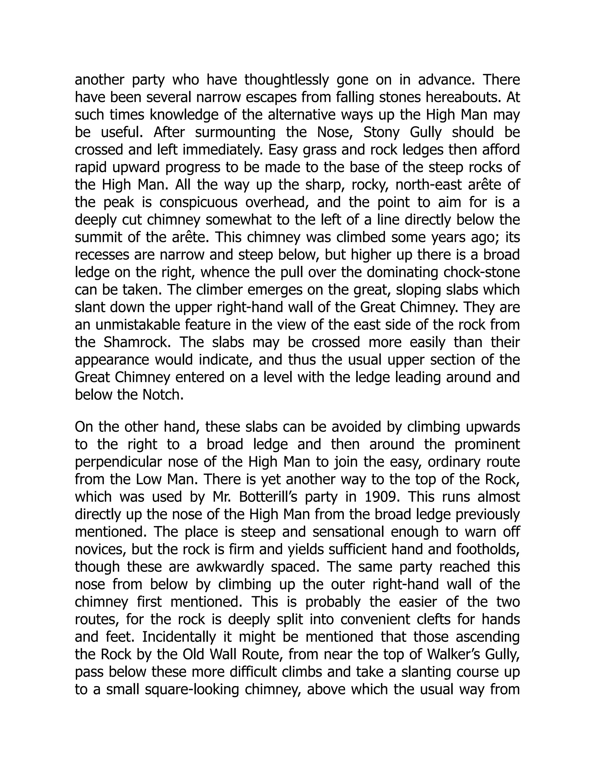 another party who have thoughtlessly gone on in advance. There
have been several narrow escapes from falling stones hereabouts. At
such times knowledge of the alternative ways up the High Man may
be useful. After surmounting the Nose, Stony Gully should be
crossed and left immediately. Easy grass and rock ledges then afford
rapid upward progress to be made to the base of the steep rocks of
the High Man. All the way up the sharp, rocky, north-east arête of
the peak is conspicuous overhead, and the point to aim for is a
deeply cut chimney somewhat to the left of a line directly below the
summit of the arête. This chimney was climbed some years ago; its
recesses are narrow and steep below, but higher up there is a broad
ledge on the right, whence the pull over the dominating chock-stone
can be taken. The climber emerges on the great, sloping slabs which
slant down the upper right-hand wall of the Great Chimney. They are
an unmistakable feature in the view of the east side of the rock from
the Shamrock. The slabs may be crossed more easily than their
appearance would indicate, and thus the usual upper section of the
Great Chimney entered on a level with the ledge leading around and
below the Notch.
On the other hand, these slabs can be avoided by climbing upwards
to the right to a broad ledge and then around the prominent
perpendicular nose of the High Man to join the easy, ordinary route
from the Low Man. There is yet another way to the top of the Rock,
which was used by Mr. Botterill’s party in 1909. This runs almost
directly up the nose of the High Man from the broad ledge previously
mentioned. The place is steep and sensational enough to warn off
novices, but the rock is firm and yields sufficient hand and footholds,
though these are awkwardly spaced. The same party reached this
nose from below by climbing up the outer right-hand wall of the
chimney first mentioned. This is probably the easier of the two
routes, for the rock is deeply split into convenient clefts for hands
and feet. Incidentally it might be mentioned that those ascending
the Rock by the Old Wall Route, from near the top of Walker’s Gully,
pass below these more difficult climbs and take a slanting course up
to a small square-looking chimney, above which the usual way from
 