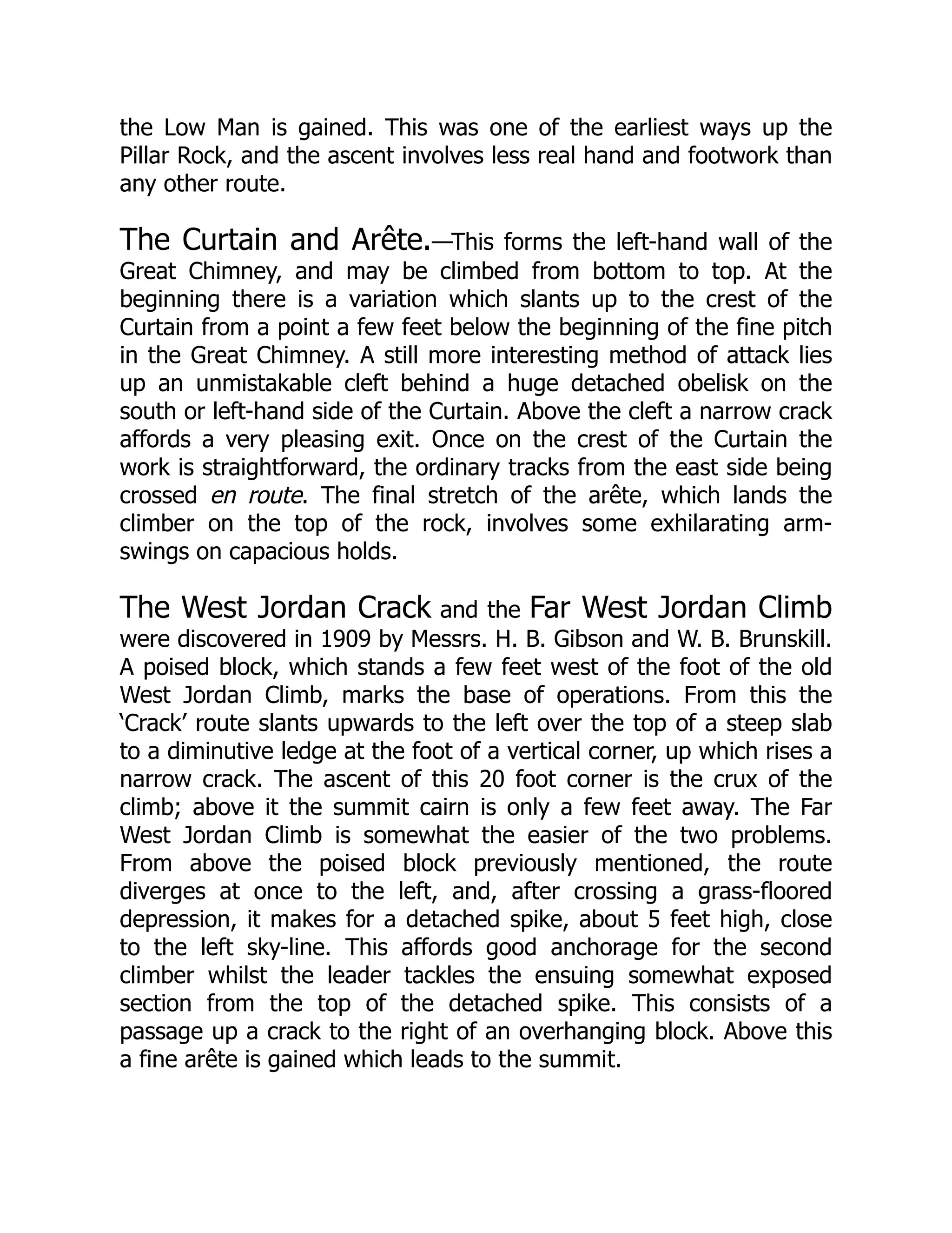 the Low Man is gained. This was one of the earliest ways up the
Pillar Rock, and the ascent involves less real hand and footwork than
any other route.
The Curtain and Arête.—This forms the left-hand wall of the
Great Chimney, and may be climbed from bottom to top. At the
beginning there is a variation which slants up to the crest of the
Curtain from a point a few feet below the beginning of the fine pitch
in the Great Chimney. A still more interesting method of attack lies
up an unmistakable cleft behind a huge detached obelisk on the
south or left-hand side of the Curtain. Above the cleft a narrow crack
affords a very pleasing exit. Once on the crest of the Curtain the
work is straightforward, the ordinary tracks from the east side being
crossed en route. The final stretch of the arête, which lands the
climber on the top of the rock, involves some exhilarating arm-
swings on capacious holds.
The West Jordan Crack and the Far West Jordan Climb
were discovered in 1909 by Messrs. H. B. Gibson and W. B. Brunskill.
A poised block, which stands a few feet west of the foot of the old
West Jordan Climb, marks the base of operations. From this the
‘Crack’ route slants upwards to the left over the top of a steep slab
to a diminutive ledge at the foot of a vertical corner, up which rises a
narrow crack. The ascent of this 20 foot corner is the crux of the
climb; above it the summit cairn is only a few feet away. The Far
West Jordan Climb is somewhat the easier of the two problems.
From above the poised block previously mentioned, the route
diverges at once to the left, and, after crossing a grass-floored
depression, it makes for a detached spike, about 5 feet high, close
to the left sky-line. This affords good anchorage for the second
climber whilst the leader tackles the ensuing somewhat exposed
section from the top of the detached spike. This consists of a
passage up a crack to the right of an overhanging block. Above this
a fine arête is gained which leads to the summit.
 