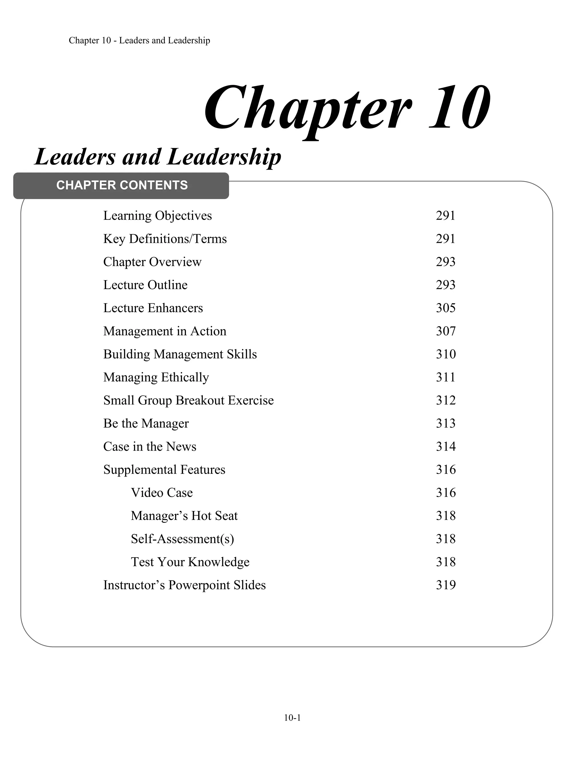 Chapter 10 - Leaders and Leadership
10-1
Chapter 10
Leaders and Leadership
Learning Objectives 291
Key Definitions/Terms 291
Chapter Overview 293
Lecture Outline 293
Lecture Enhancers 305
Management in Action 307
Building Management Skills 310
Managing Ethically 311
Small Group Breakout Exercise 312
Be the Manager 313
Case in the News 314
Supplemental Features 316
Video Case 316
Manager’s Hot Seat 318
Self-Assessment(s) 318
Test Your Knowledge 318
Instructor’s Powerpoint Slides 319
CHAPTER CONTENTS
 