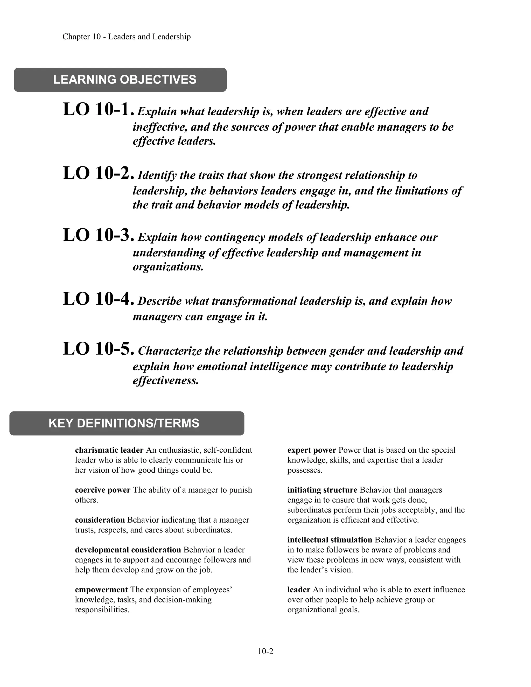 Chapter 10 - Leaders and Leadership
10-2
LO 10-1.Explain what leadership is, when leaders are effective and
ineffective, and the sources of power that enable managers to be
effective leaders.
LO 10-2. Identify the traits that show the strongest relationship to
leadership, the behaviors leaders engage in, and the limitations of
the trait and behavior models of leadership.
LO 10-3. Explain how contingency models of leadership enhance our
understanding of effective leadership and management in
organizations.
LO 10-4. Describe what transformational leadership is, and explain how
managers can engage in it.
LO 10-5. Characterize the relationship between gender and leadership and
explain how emotional intelligence may contribute to leadership
effectiveness.
charismatic leader An enthusiastic, self-confident
leader who is able to clearly communicate his or
her vision of how good things could be.
coercive power The ability of a manager to punish
others.
consideration Behavior indicating that a manager
trusts, respects, and cares about subordinates.
developmental consideration Behavior a leader
engages in to support and encourage followers and
help them develop and grow on the job.
empowerment The expansion of employees’
knowledge, tasks, and decision-making
responsibilities.
expert power Power that is based on the special
knowledge, skills, and expertise that a leader
possesses.
initiating structure Behavior that managers
engage in to ensure that work gets done,
subordinates perform their jobs acceptably, and the
organization is efficient and effective.
intellectual stimulation Behavior a leader engages
in to make followers be aware of problems and
view these problems in new ways, consistent with
the leader’s vision.
leader An individual who is able to exert influence
over other people to help achieve group or
organizational goals.
LEARNING OBJECTIVES
KEY DEFINITIONS/TERMS
 