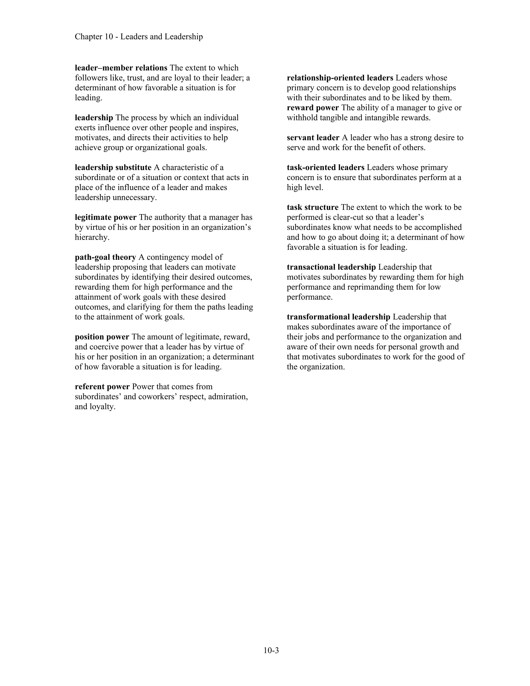 Chapter 10 - Leaders and Leadership
10-3
leader–member relations The extent to which
followers like, trust, and are loyal to their leader; a
determinant of how favorable a situation is for
leading.
leadership The process by which an individual
exerts influence over other people and inspires,
motivates, and directs their activities to help
achieve group or organizational goals.
leadership substitute A characteristic of a
subordinate or of a situation or context that acts in
place of the influence of a leader and makes
leadership unnecessary.
legitimate power The authority that a manager has
by virtue of his or her position in an organization’s
hierarchy.
path-goal theory A contingency model of
leadership proposing that leaders can motivate
subordinates by identifying their desired outcomes,
rewarding them for high performance and the
attainment of work goals with these desired
outcomes, and clarifying for them the paths leading
to the attainment of work goals.
position power The amount of legitimate, reward,
and coercive power that a leader has by virtue of
his or her position in an organization; a determinant
of how favorable a situation is for leading.
referent power Power that comes from
subordinates’ and coworkers’ respect, admiration,
and loyalty.
relationship-oriented leaders Leaders whose
primary concern is to develop good relationships
with their subordinates and to be liked by them.
reward power The ability of a manager to give or
withhold tangible and intangible rewards.
servant leader A leader who has a strong desire to
serve and work for the benefit of others.
task-oriented leaders Leaders whose primary
concern is to ensure that subordinates perform at a
high level.
task structure The extent to which the work to be
performed is clear-cut so that a leader’s
subordinates know what needs to be accomplished
and how to go about doing it; a determinant of how
favorable a situation is for leading.
transactional leadership Leadership that
motivates subordinates by rewarding them for high
performance and reprimanding them for low
performance.
transformational leadership Leadership that
makes subordinates aware of the importance of
their jobs and performance to the organization and
aware of their own needs for personal growth and
that motivates subordinates to work for the good of
the organization.
 