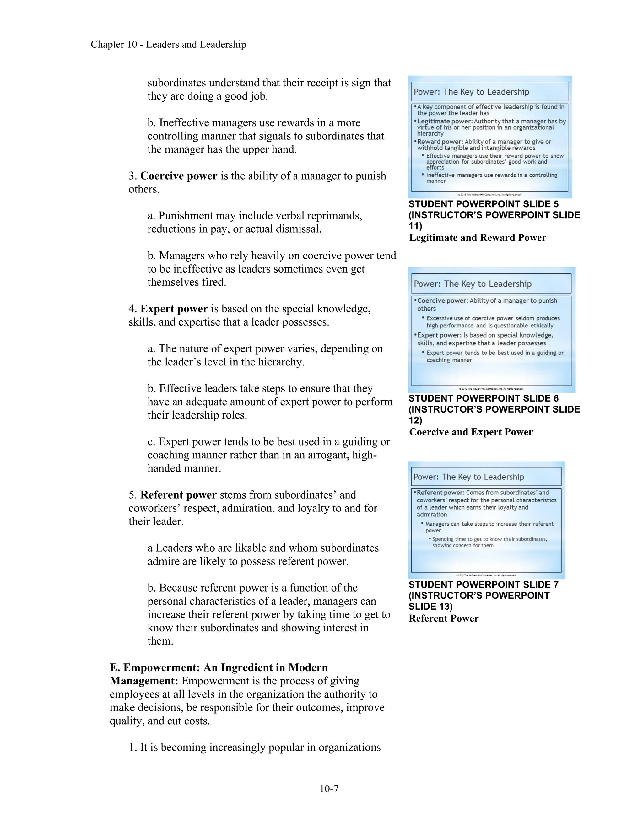 Chapter 10 - Leaders and Leadership
10-7
subordinates understand that their receipt is sign that
they are doing a good job.
b. Ineffective managers use rewards in a more
controlling manner that signals to subordinates that
the manager has the upper hand.
3. Coercive power is the ability of a manager to punish
others.
a. Punishment may include verbal reprimands,
reductions in pay, or actual dismissal.
b. Managers who rely heavily on coercive power tend
to be ineffective as leaders sometimes even get
themselves fired.
4. Expert power is based on the special knowledge,
skills, and expertise that a leader possesses.
a. The nature of expert power varies, depending on
the leader’s level in the hierarchy.
b. Effective leaders take steps to ensure that they
have an adequate amount of expert power to perform
their leadership roles.
c. Expert power tends to be best used in a guiding or
coaching manner rather than in an arrogant, high-
handed manner.
5. Referent power stems from subordinates’ and
coworkers’ respect, admiration, and loyalty to and for
their leader.
a Leaders who are likable and whom subordinates
admire are likely to possess referent power.
b. Because referent power is a function of the
personal characteristics of a leader, managers can
increase their referent power by taking time to get to
know their subordinates and showing interest in
them.
E. Empowerment: An Ingredient in Modern
Management: Empowerment is the process of giving
employees at all levels in the organization the authority to
make decisions, be responsible for their outcomes, improve
quality, and cut costs.
1. It is becoming increasingly popular in organizations
STUDENT POWERPOINT SLIDE 5
(INSTRUCTOR’S POWERPOINT SLIDE
11)
Legitimate and Reward Power
STUDENT POWERPOINT SLIDE 6
(INSTRUCTOR’S POWERPOINT SLIDE
12)
Coercive and Expert Power
STUDENT POWERPOINT SLIDE 7
(INSTRUCTOR’S POWERPOINT
SLIDE 13)
Referent Power
 