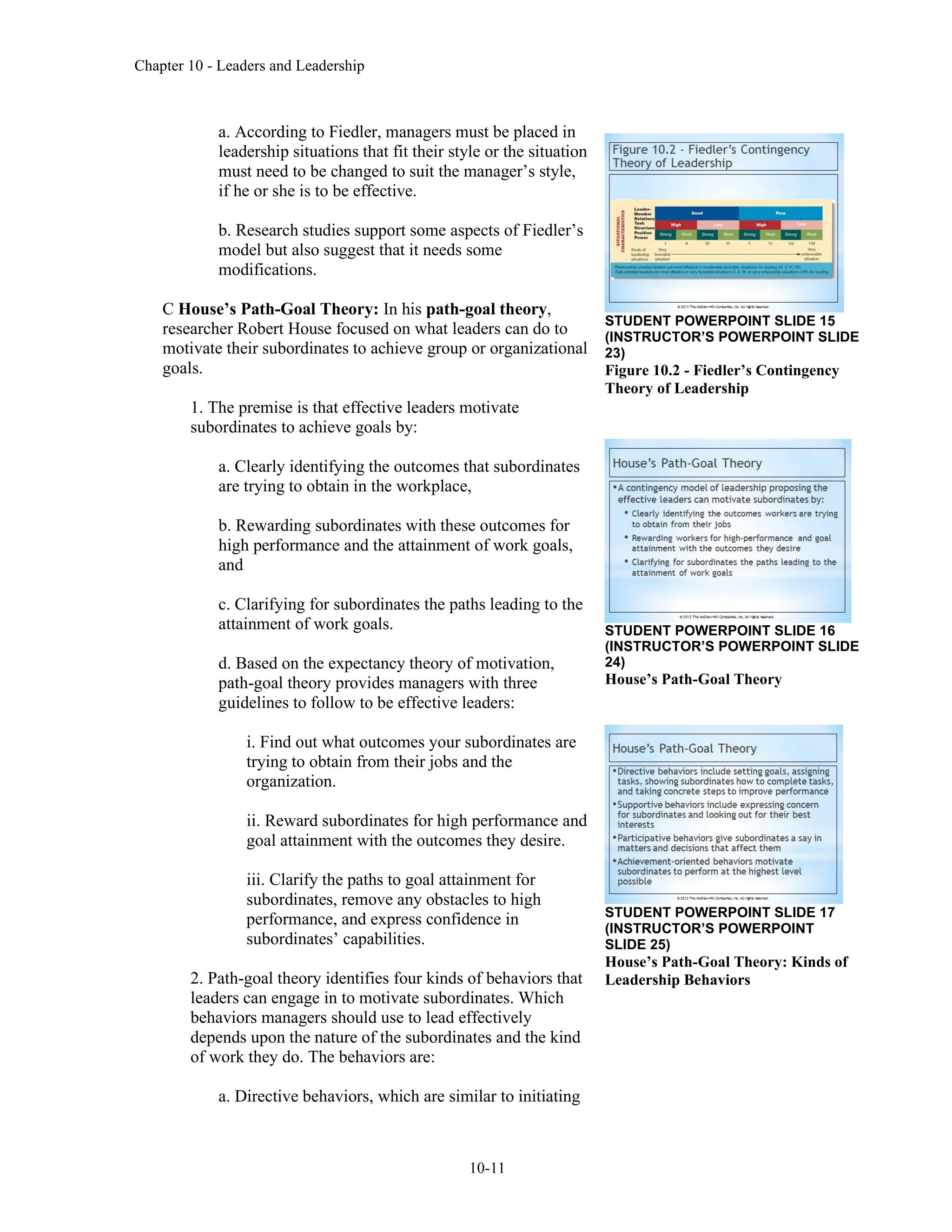Chapter 10 - Leaders and Leadership
10-11
a. According to Fiedler, managers must be placed in
leadership situations that fit their style or the situation
must need to be changed to suit the manager’s style,
if he or she is to be effective.
b. Research studies support some aspects of Fiedler’s
model but also suggest that it needs some
modifications.
C House’s Path-Goal Theory: In his path-goal theory,
researcher Robert House focused on what leaders can do to
motivate their subordinates to achieve group or organizational
goals.
1. The premise is that effective leaders motivate
subordinates to achieve goals by:
a. Clearly identifying the outcomes that subordinates
are trying to obtain in the workplace,
b. Rewarding subordinates with these outcomes for
high performance and the attainment of work goals,
and
c. Clarifying for subordinates the paths leading to the
attainment of work goals.
d. Based on the expectancy theory of motivation,
path-goal theory provides managers with three
guidelines to follow to be effective leaders:
i. Find out what outcomes your subordinates are
trying to obtain from their jobs and the
organization.
ii. Reward subordinates for high performance and
goal attainment with the outcomes they desire.
iii. Clarify the paths to goal attainment for
subordinates, remove any obstacles to high
performance, and express confidence in
subordinates’ capabilities.
2. Path-goal theory identifies four kinds of behaviors that
leaders can engage in to motivate subordinates. Which
behaviors managers should use to lead effectively
depends upon the nature of the subordinates and the kind
of work they do. The behaviors are:
a. Directive behaviors, which are similar to initiating
STUDENT POWERPOINT SLIDE 15
(INSTRUCTOR’S POWERPOINT SLIDE
23)
Figure 10.2 - Fiedler’s Contingency
Theory of Leadership
STUDENT POWERPOINT SLIDE 16
(INSTRUCTOR’S POWERPOINT SLIDE
24)
House’s Path-Goal Theory
STUDENT POWERPOINT SLIDE 17
(INSTRUCTOR’S POWERPOINT
SLIDE 25)
House’s Path-Goal Theory: Kinds of
Leadership Behaviors
 