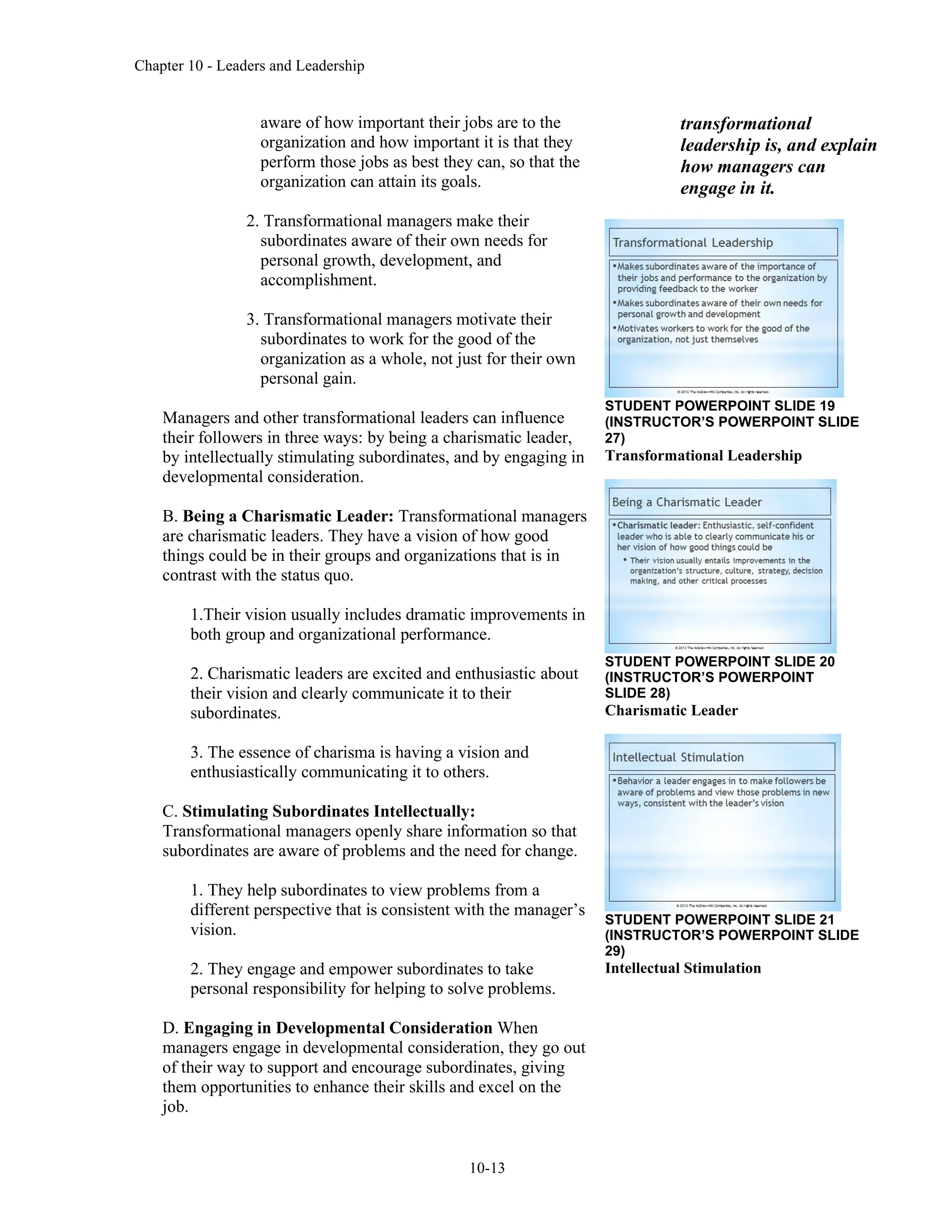 Chapter 10 - Leaders and Leadership
10-13
aware of how important their jobs are to the
organization and how important it is that they
perform those jobs as best they can, so that the
organization can attain its goals.
2. Transformational managers make their
subordinates aware of their own needs for
personal growth, development, and
accomplishment.
3. Transformational managers motivate their
subordinates to work for the good of the
organization as a whole, not just for their own
personal gain.
Managers and other transformational leaders can influence
their followers in three ways: by being a charismatic leader,
by intellectually stimulating subordinates, and by engaging in
developmental consideration.
B. Being a Charismatic Leader: Transformational managers
are charismatic leaders. They have a vision of how good
things could be in their groups and organizations that is in
contrast with the status quo.
1.Their vision usually includes dramatic improvements in
both group and organizational performance.
2. Charismatic leaders are excited and enthusiastic about
their vision and clearly communicate it to their
subordinates.
3. The essence of charisma is having a vision and
enthusiastically communicating it to others.
C. Stimulating Subordinates Intellectually:
Transformational managers openly share information so that
subordinates are aware of problems and the need for change.
1. They help subordinates to view problems from a
different perspective that is consistent with the manager’s
vision.
2. They engage and empower subordinates to take
personal responsibility for helping to solve problems.
D. Engaging in Developmental Consideration When
managers engage in developmental consideration, they go out
of their way to support and encourage subordinates, giving
them opportunities to enhance their skills and excel on the
job.
transformational
leadership is, and explain
how managers can
engage in it.
STUDENT POWERPOINT SLIDE 19
(INSTRUCTOR’S POWERPOINT SLIDE
27)
Transformational Leadership
STUDENT POWERPOINT SLIDE 20
(INSTRUCTOR’S POWERPOINT
SLIDE 28)
Charismatic Leader
STUDENT POWERPOINT SLIDE 21
(INSTRUCTOR’S POWERPOINT SLIDE
29)
Intellectual Stimulation
 