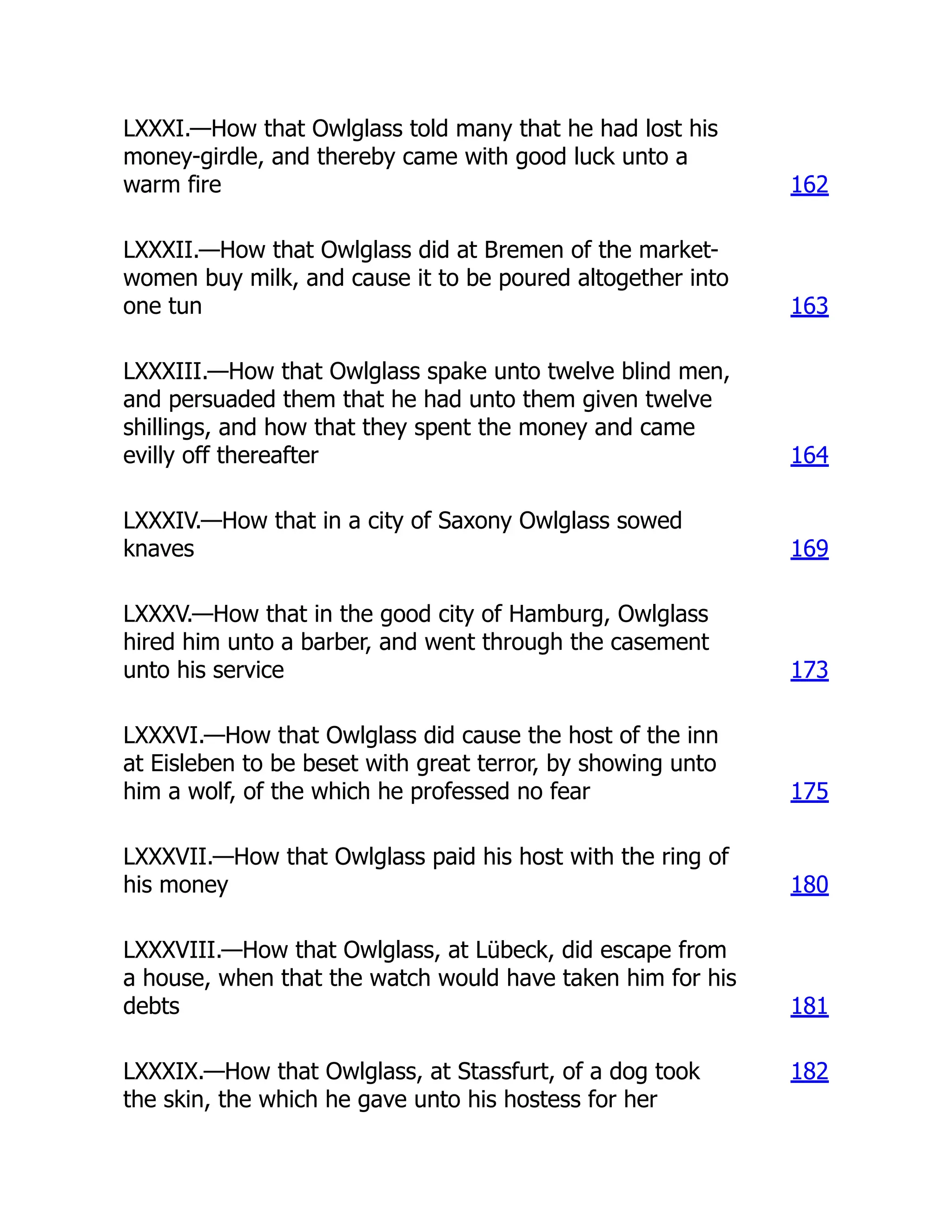 LXXXI.—How that Owlglass told many that he had lost his
money-girdle, and thereby came with good luck unto a
warm fire 162
LXXXII.—How that Owlglass did at Bremen of the market-
women buy milk, and cause it to be poured altogether into
one tun 163
LXXXIII.—How that Owlglass spake unto twelve blind men,
and persuaded them that he had unto them given twelve
shillings, and how that they spent the money and came
evilly off thereafter 164
LXXXIV.—How that in a city of Saxony Owlglass sowed
knaves 169
LXXXV.—How that in the good city of Hamburg, Owlglass
hired him unto a barber, and went through the casement
unto his service 173
LXXXVI.—How that Owlglass did cause the host of the inn
at Eisleben to be beset with great terror, by showing unto
him a wolf, of the which he professed no fear 175
LXXXVII.—How that Owlglass paid his host with the ring of
his money 180
LXXXVIII.—How that Owlglass, at Lübeck, did escape from
a house, when that the watch would have taken him for his
debts 181
LXXXIX.—How that Owlglass, at Stassfurt, of a dog took
the skin, the which he gave unto his hostess for her
182
 