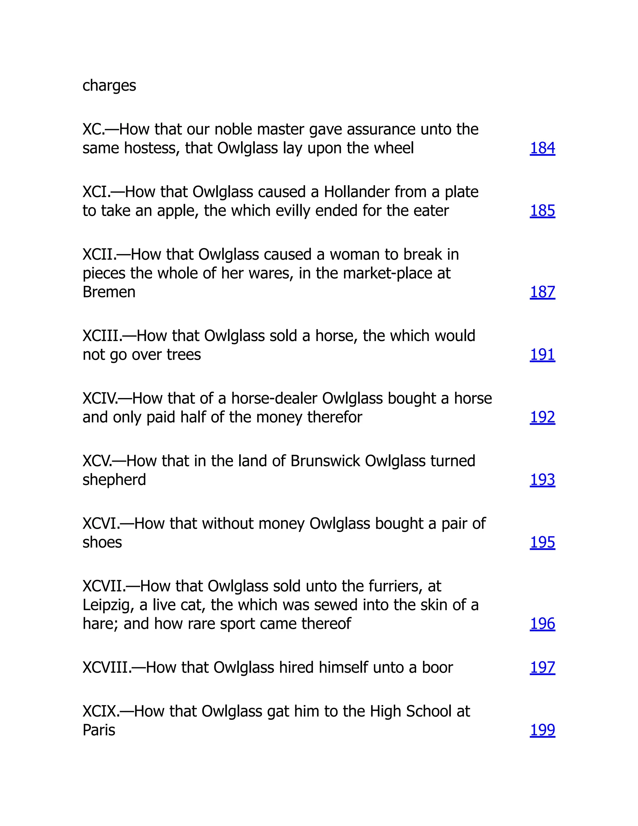 charges
XC.—How that our noble master gave assurance unto the
same hostess, that Owlglass lay upon the wheel 184
XCI.—How that Owlglass caused a Hollander from a plate
to take an apple, the which evilly ended for the eater 185
XCII.—How that Owlglass caused a woman to break in
pieces the whole of her wares, in the market-place at
Bremen 187
XCIII.—How that Owlglass sold a horse, the which would
not go over trees 191
XCIV.—How that of a horse-dealer Owlglass bought a horse
and only paid half of the money therefor 192
XCV.—How that in the land of Brunswick Owlglass turned
shepherd 193
XCVI.—How that without money Owlglass bought a pair of
shoes 195
XCVII.—How that Owlglass sold unto the furriers, at
Leipzig, a live cat, the which was sewed into the skin of a
hare; and how rare sport came thereof 196
XCVIII.—How that Owlglass hired himself unto a boor 197
XCIX.—How that Owlglass gat him to the High School at
Paris 199
 
