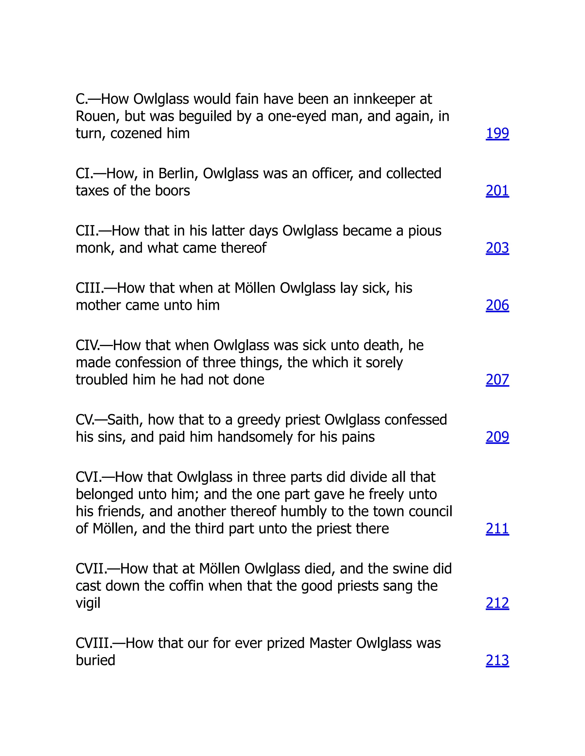 C.—How Owlglass would fain have been an innkeeper at
Rouen, but was beguiled by a one-eyed man, and again, in
turn, cozened him 199
CI.—How, in Berlin, Owlglass was an officer, and collected
taxes of the boors 201
CII.—How that in his latter days Owlglass became a pious
monk, and what came thereof 203
CIII.—How that when at Möllen Owlglass lay sick, his
mother came unto him 206
CIV.—How that when Owlglass was sick unto death, he
made confession of three things, the which it sorely
troubled him he had not done 207
CV.—Saith, how that to a greedy priest Owlglass confessed
his sins, and paid him handsomely for his pains 209
CVI.—How that Owlglass in three parts did divide all that
belonged unto him; and the one part gave he freely unto
his friends, and another thereof humbly to the town council
of Möllen, and the third part unto the priest there 211
CVII.—How that at Möllen Owlglass died, and the swine did
cast down the coffin when that the good priests sang the
vigil 212
CVIII.—How that our for ever prized Master Owlglass was
buried 213
 