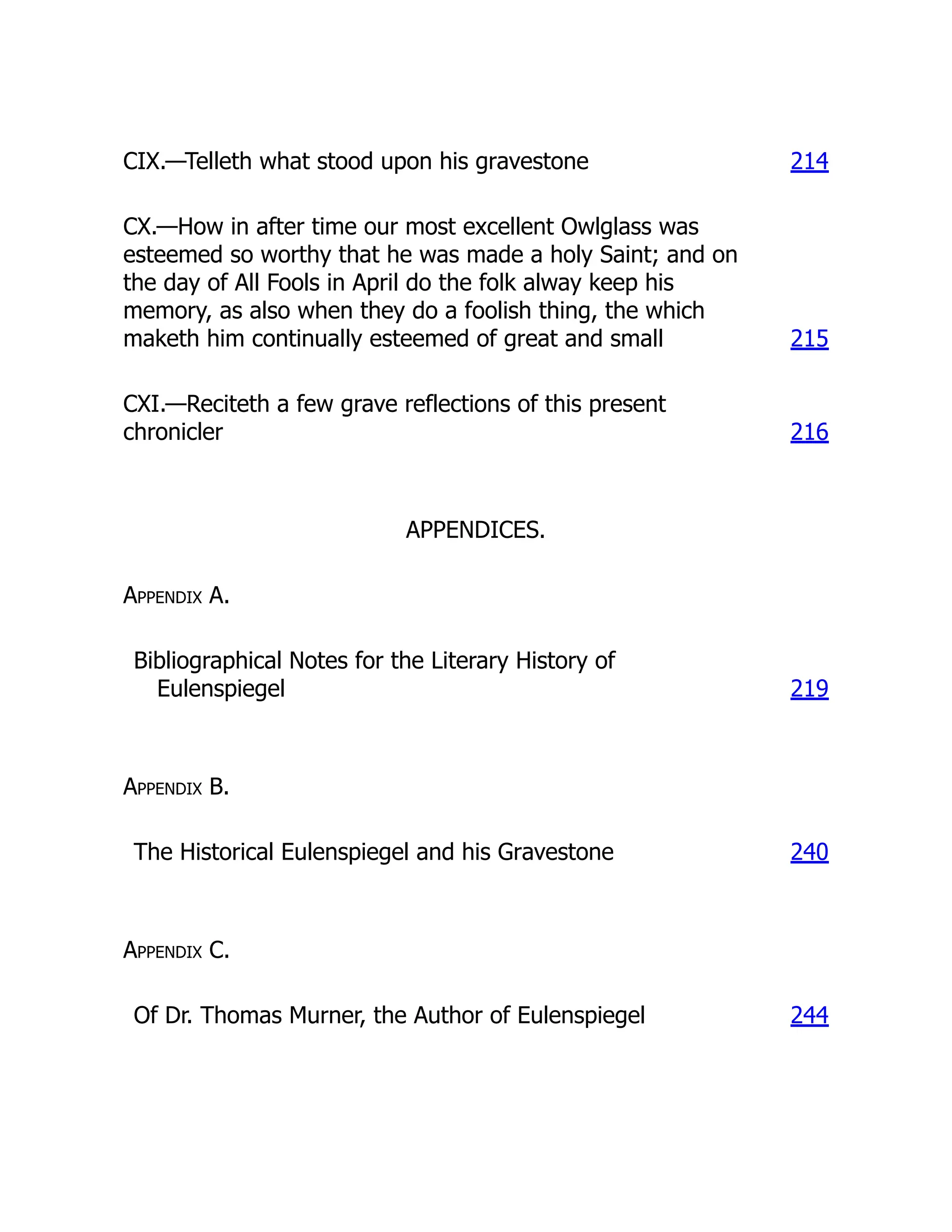 CIX.—Telleth what stood upon his gravestone 214
CX.—How in after time our most excellent Owlglass was
esteemed so worthy that he was made a holy Saint; and on
the day of All Fools in April do the folk alway keep his
memory, as also when they do a foolish thing, the which
maketh him continually esteemed of great and small 215
CXI.—Reciteth a few grave reflections of this present
chronicler 216
APPENDICES.
Appendix A.
Bibliographical Notes for the Literary History of
Eulenspiegel 219
Appendix B.
The Historical Eulenspiegel and his Gravestone 240
Appendix C.
Of Dr. Thomas Murner, the Author of Eulenspiegel 244
 