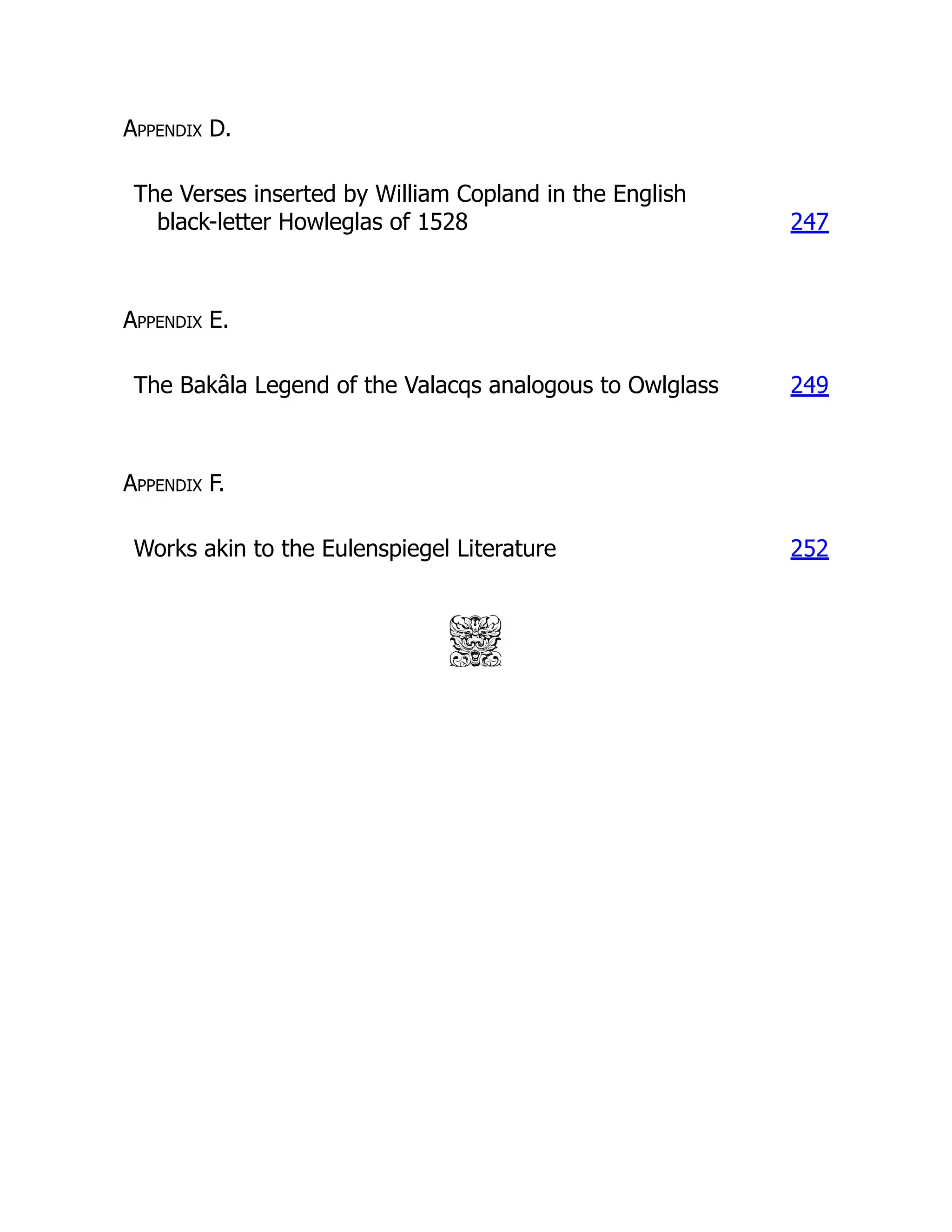 Appendix D.
The Verses inserted by William Copland in the English
black-letter Howleglas of 1528 247
Appendix E.
The Bakâla Legend of the Valacqs analogous to Owlglass 249
Appendix F.
Works akin to the Eulenspiegel Literature 252
 
