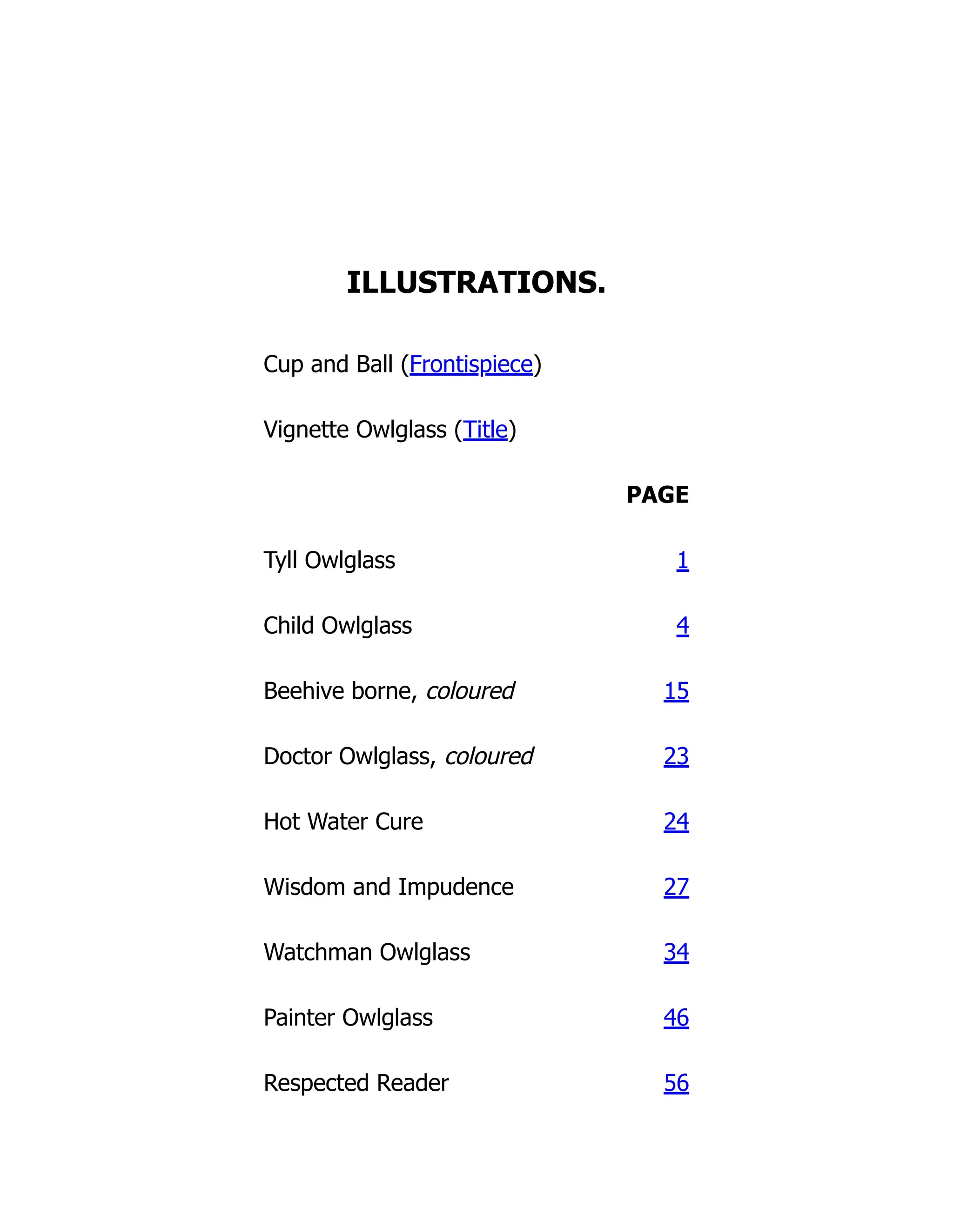 ILLUSTRATIONS.
Cup and Ball (Frontispiece)
Vignette Owlglass (Title)
PAGE
Tyll Owlglass 1
Child Owlglass 4
Beehive borne, coloured 15
Doctor Owlglass, coloured 23
Hot Water Cure 24
Wisdom and Impudence 27
Watchman Owlglass 34
Painter Owlglass 46
Respected Reader 56
 