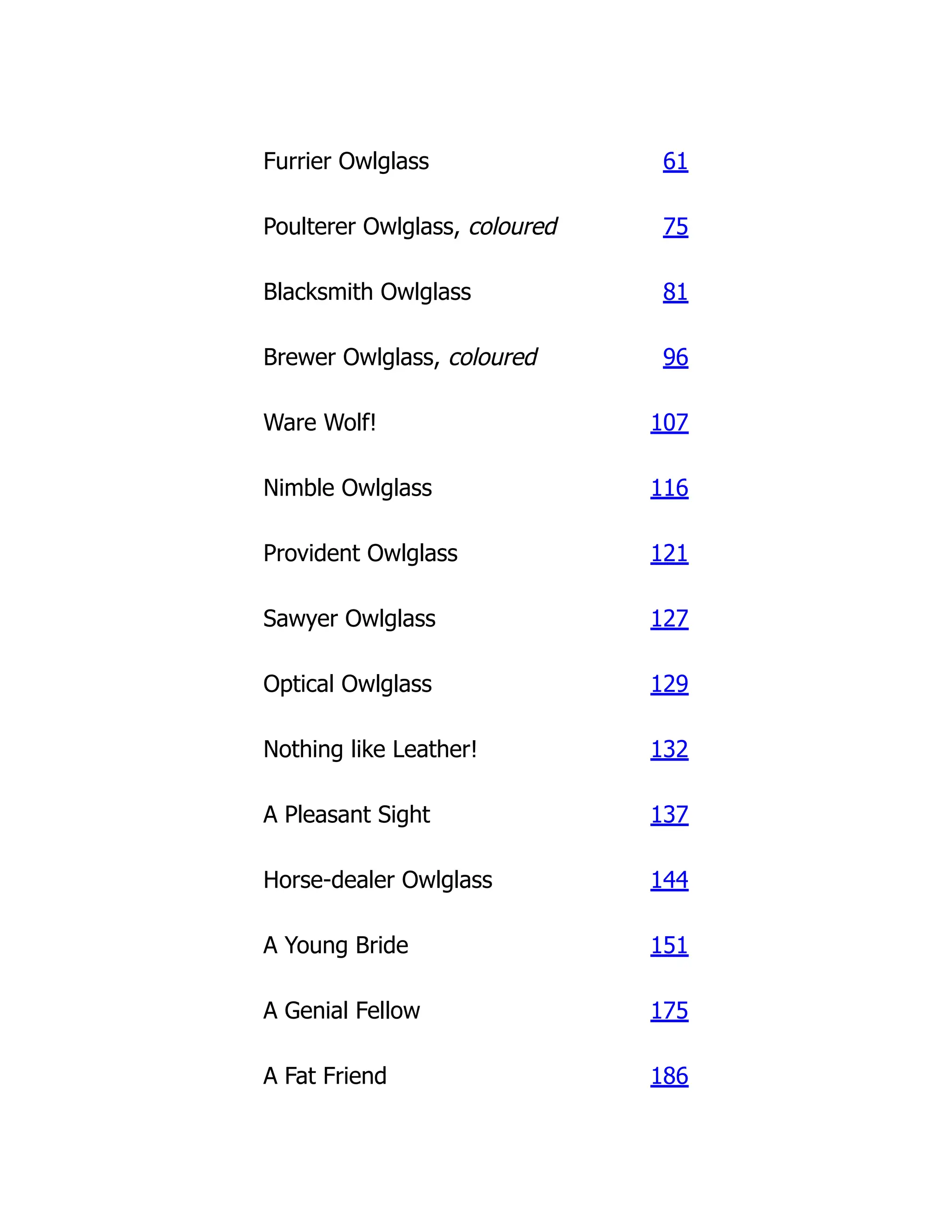Furrier Owlglass 61
Poulterer Owlglass, coloured 75
Blacksmith Owlglass 81
Brewer Owlglass, coloured 96
Ware Wolf! 107
Nimble Owlglass 116
Provident Owlglass 121
Sawyer Owlglass 127
Optical Owlglass 129
Nothing like Leather! 132
A Pleasant Sight 137
Horse-dealer Owlglass 144
A Young Bride 151
A Genial Fellow 175
A Fat Friend 186
 