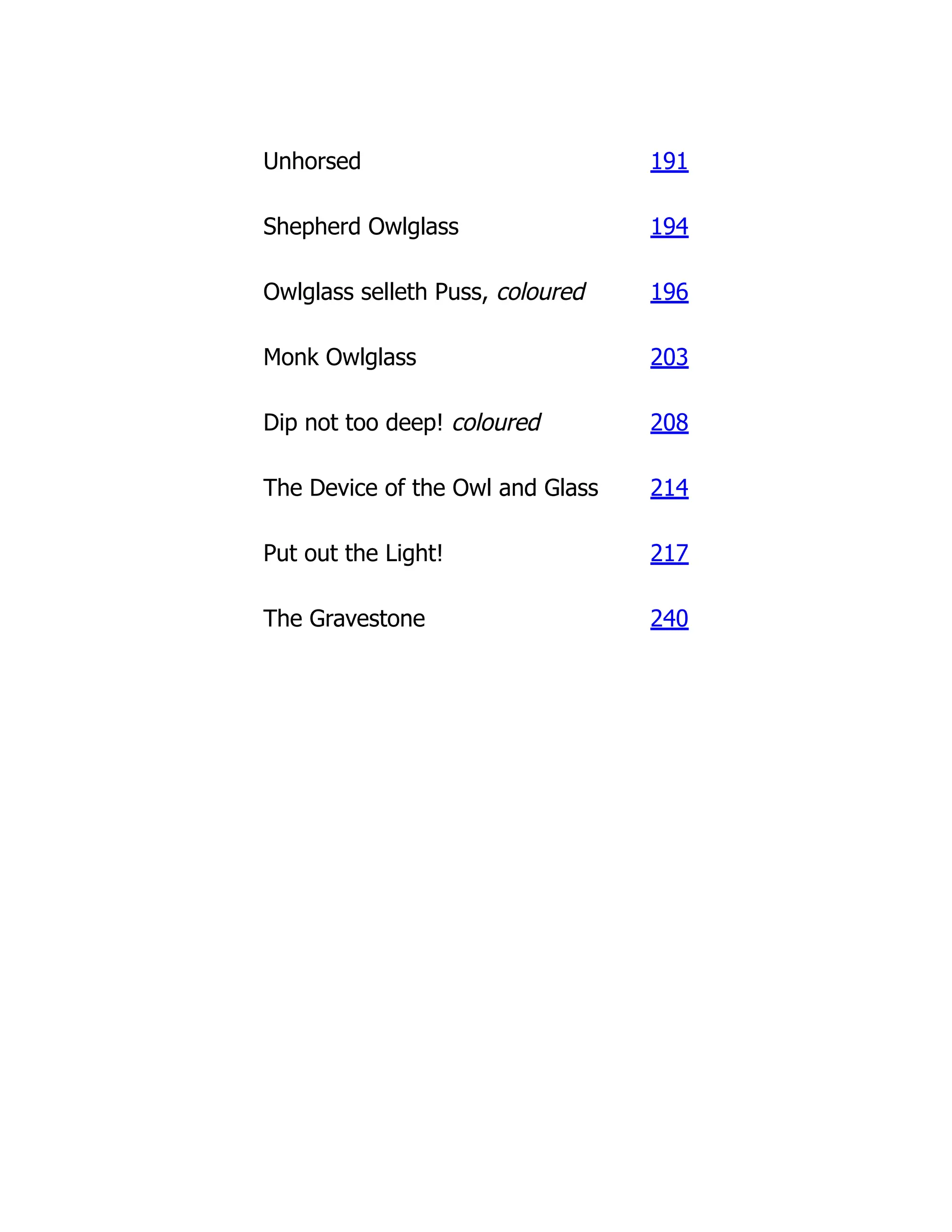 Unhorsed 191
Shepherd Owlglass 194
Owlglass selleth Puss, coloured 196
Monk Owlglass 203
Dip not too deep! coloured 208
The Device of the Owl and Glass 214
Put out the Light! 217
The Gravestone 240
 