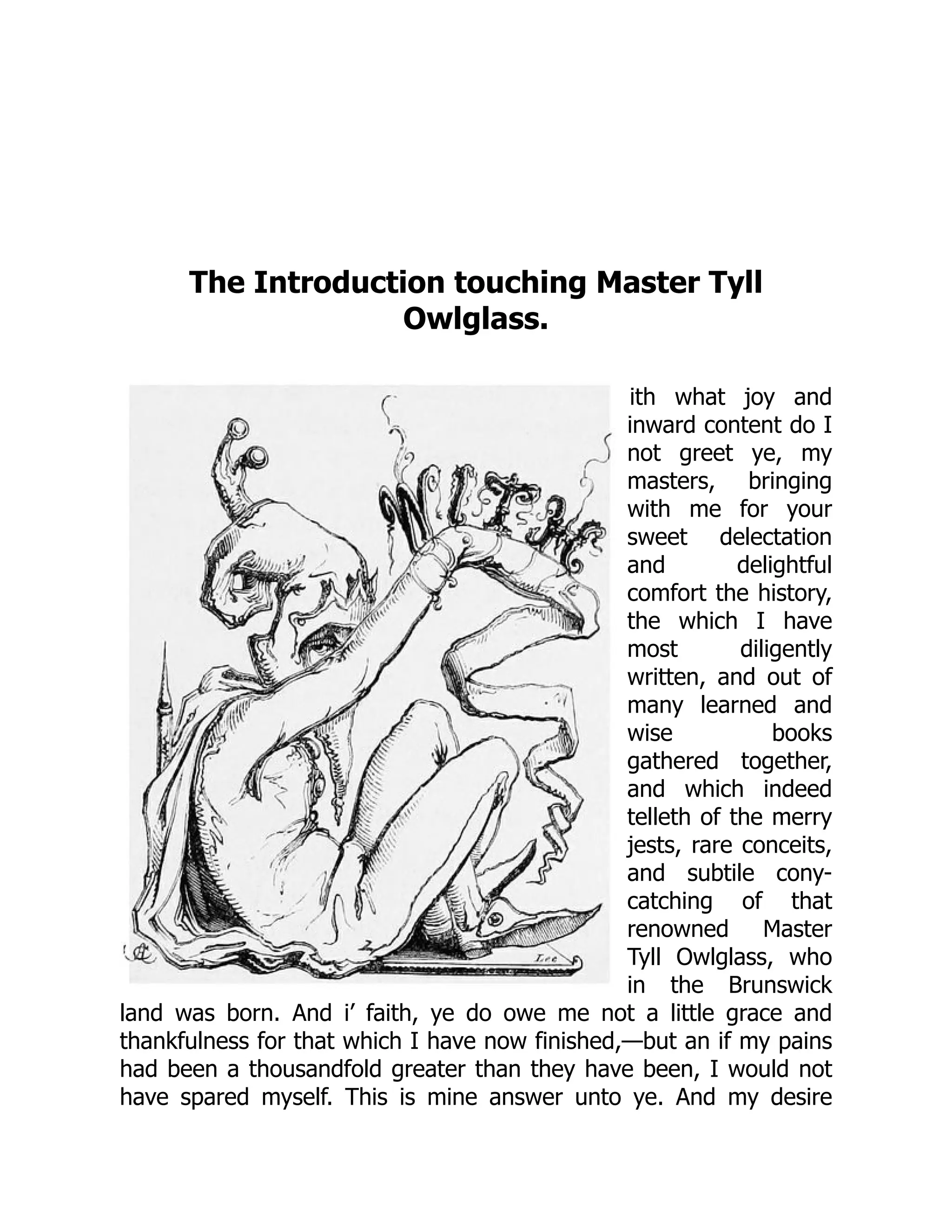 The Introduction touching Master Tyll
Owlglass.
ith what joy and
inward content do I
not greet ye, my
masters, bringing
with me for your
sweet delectation
and delightful
comfort the history,
the which I have
most diligently
written, and out of
many learned and
wise books
gathered together,
and which indeed
telleth of the merry
jests, rare conceits,
and subtile cony-
catching of that
renowned Master
Tyll Owlglass, who
in the Brunswick
land was born. And i’ faith, ye do owe me not a little grace and
thankfulness for that which I have now finished,—but an if my pains
had been a thousandfold greater than they have been, I would not
have spared myself. This is mine answer unto ye. And my desire
 