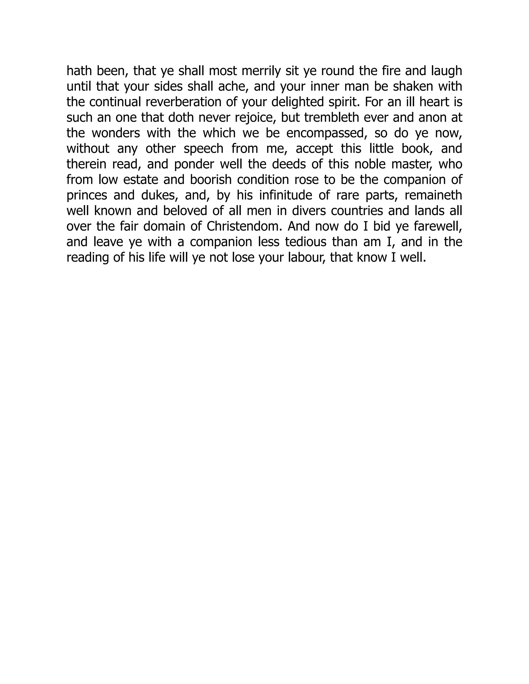 hath been, that ye shall most merrily sit ye round the fire and laugh
until that your sides shall ache, and your inner man be shaken with
the continual reverberation of your delighted spirit. For an ill heart is
such an one that doth never rejoice, but trembleth ever and anon at
the wonders with the which we be encompassed, so do ye now,
without any other speech from me, accept this little book, and
therein read, and ponder well the deeds of this noble master, who
from low estate and boorish condition rose to be the companion of
princes and dukes, and, by his infinitude of rare parts, remaineth
well known and beloved of all men in divers countries and lands all
over the fair domain of Christendom. And now do I bid ye farewell,
and leave ye with a companion less tedious than am I, and in the
reading of his life will ye not lose your labour, that know I well.
 