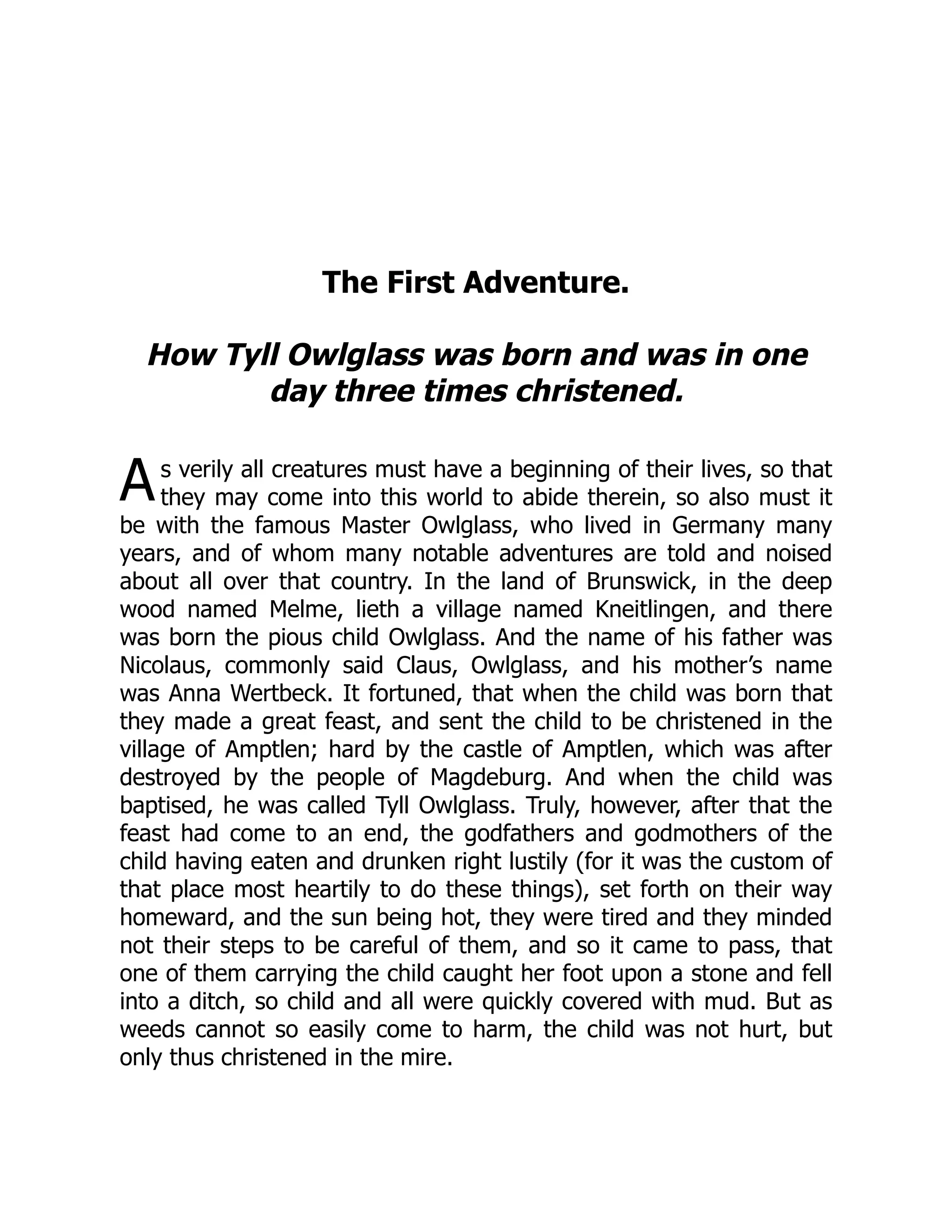 A
The First Adventure.
How Tyll Owlglass was born and was in one
day three times christened.
s verily all creatures must have a beginning of their lives, so that
they may come into this world to abide therein, so also must it
be with the famous Master Owlglass, who lived in Germany many
years, and of whom many notable adventures are told and noised
about all over that country. In the land of Brunswick, in the deep
wood named Melme, lieth a village named Kneitlingen, and there
was born the pious child Owlglass. And the name of his father was
Nicolaus, commonly said Claus, Owlglass, and his mother’s name
was Anna Wertbeck. It fortuned, that when the child was born that
they made a great feast, and sent the child to be christened in the
village of Amptlen; hard by the castle of Amptlen, which was after
destroyed by the people of Magdeburg. And when the child was
baptised, he was called Tyll Owlglass. Truly, however, after that the
feast had come to an end, the godfathers and godmothers of the
child having eaten and drunken right lustily (for it was the custom of
that place most heartily to do these things), set forth on their way
homeward, and the sun being hot, they were tired and they minded
not their steps to be careful of them, and so it came to pass, that
one of them carrying the child caught her foot upon a stone and fell
into a ditch, so child and all were quickly covered with mud. But as
weeds cannot so easily come to harm, the child was not hurt, but
only thus christened in the mire.
 