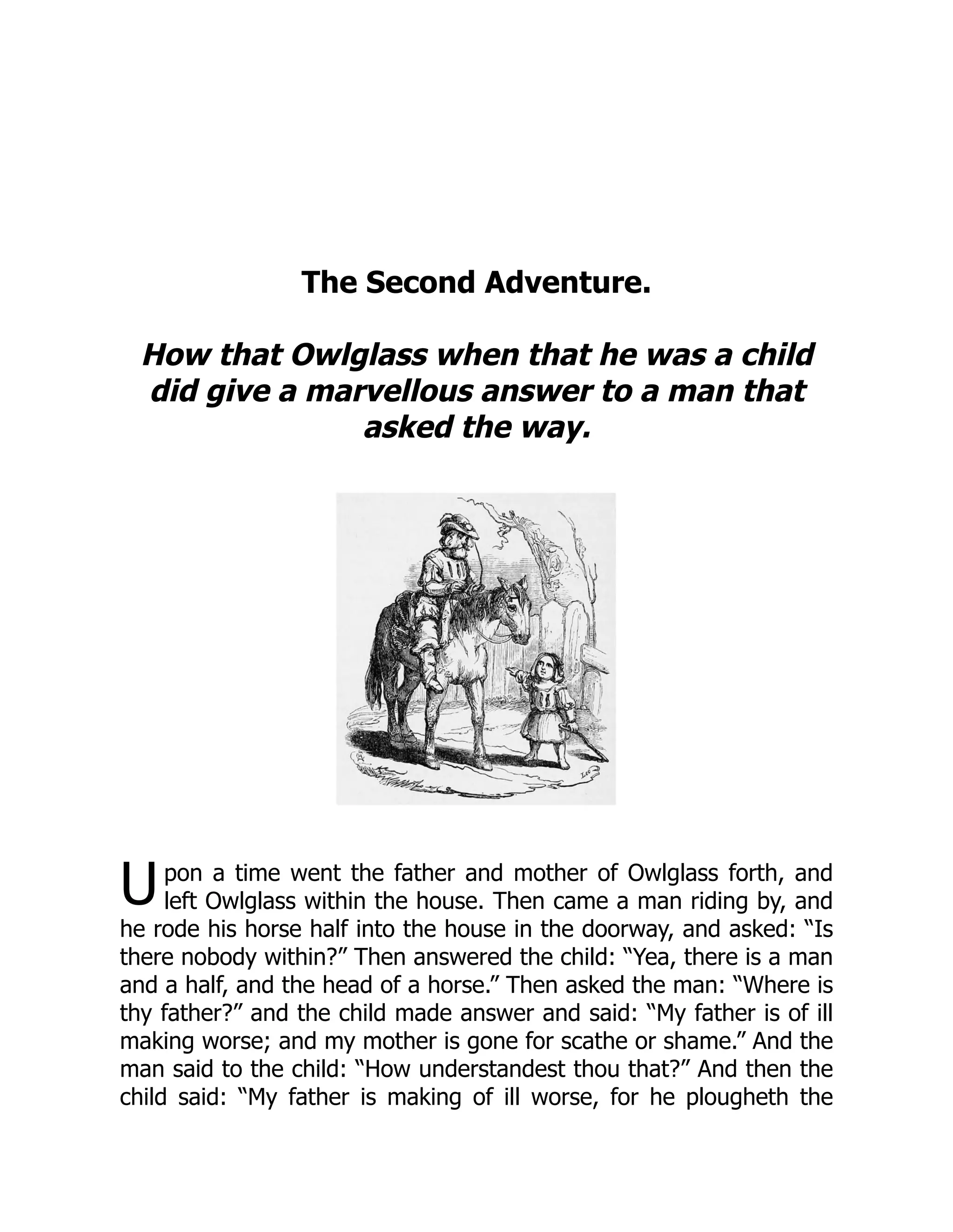 U
The Second Adventure.
How that Owlglass when that he was a child
did give a marvellous answer to a man that
asked the way.
pon a time went the father and mother of Owlglass forth, and
left Owlglass within the house. Then came a man riding by, and
he rode his horse half into the house in the doorway, and asked: “Is
there nobody within?” Then answered the child: “Yea, there is a man
and a half, and the head of a horse.” Then asked the man: “Where is
thy father?” and the child made answer and said: “My father is of ill
making worse; and my mother is gone for scathe or shame.” And the
man said to the child: “How understandest thou that?” And then the
child said: “My father is making of ill worse, for he plougheth the
 