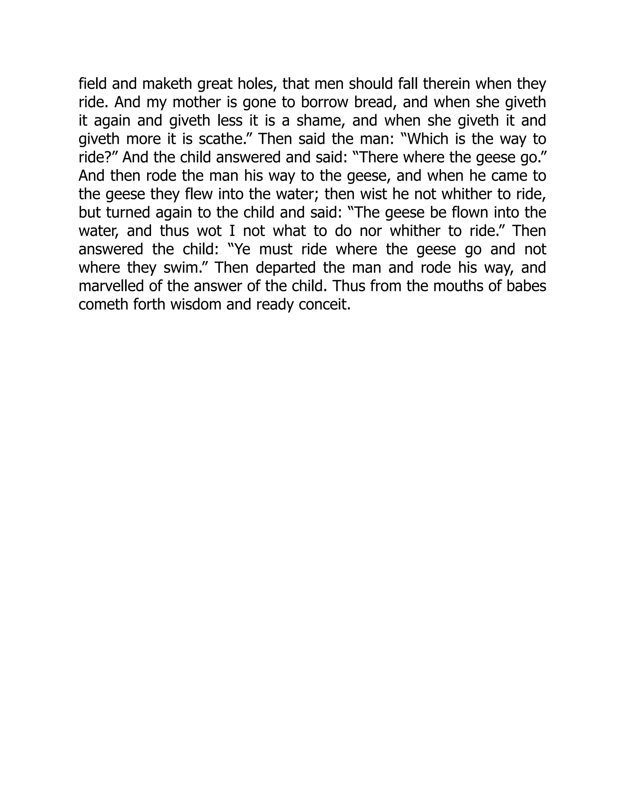 field and maketh great holes, that men should fall therein when they
ride. And my mother is gone to borrow bread, and when she giveth
it again and giveth less it is a shame, and when she giveth it and
giveth more it is scathe.” Then said the man: “Which is the way to
ride?” And the child answered and said: “There where the geese go.”
And then rode the man his way to the geese, and when he came to
the geese they flew into the water; then wist he not whither to ride,
but turned again to the child and said: “The geese be flown into the
water, and thus wot I not what to do nor whither to ride.” Then
answered the child: “Ye must ride where the geese go and not
where they swim.” Then departed the man and rode his way, and
marvelled of the answer of the child. Thus from the mouths of babes
cometh forth wisdom and ready conceit.
 
