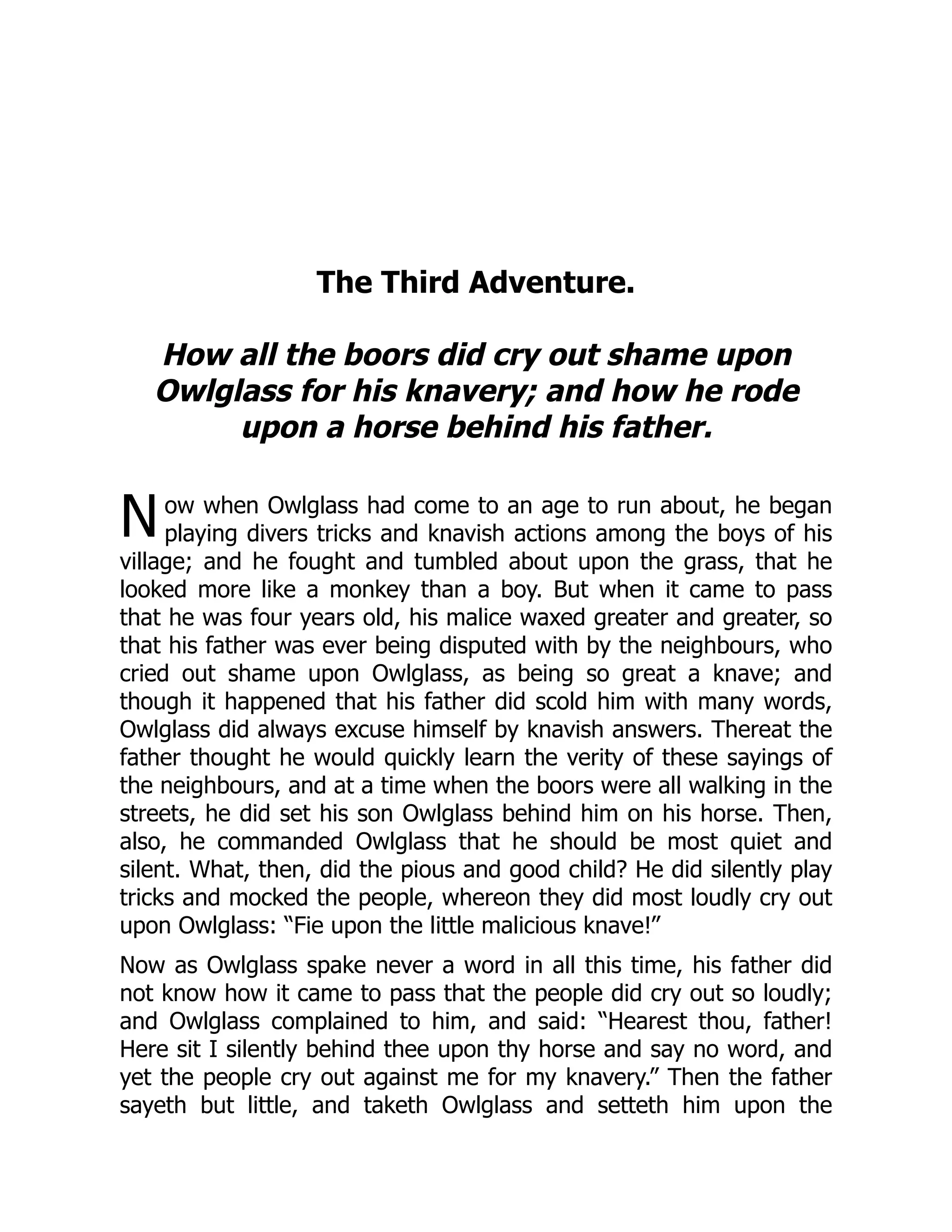 N
The Third Adventure.
How all the boors did cry out shame upon
Owlglass for his knavery; and how he rode
upon a horse behind his father.
ow when Owlglass had come to an age to run about, he began
playing divers tricks and knavish actions among the boys of his
village; and he fought and tumbled about upon the grass, that he
looked more like a monkey than a boy. But when it came to pass
that he was four years old, his malice waxed greater and greater, so
that his father was ever being disputed with by the neighbours, who
cried out shame upon Owlglass, as being so great a knave; and
though it happened that his father did scold him with many words,
Owlglass did always excuse himself by knavish answers. Thereat the
father thought he would quickly learn the verity of these sayings of
the neighbours, and at a time when the boors were all walking in the
streets, he did set his son Owlglass behind him on his horse. Then,
also, he commanded Owlglass that he should be most quiet and
silent. What, then, did the pious and good child? He did silently play
tricks and mocked the people, whereon they did most loudly cry out
upon Owlglass: “Fie upon the little malicious knave!”
Now as Owlglass spake never a word in all this time, his father did
not know how it came to pass that the people did cry out so loudly;
and Owlglass complained to him, and said: “Hearest thou, father!
Here sit I silently behind thee upon thy horse and say no word, and
yet the people cry out against me for my knavery.” Then the father
sayeth but little, and taketh Owlglass and setteth him upon the
 