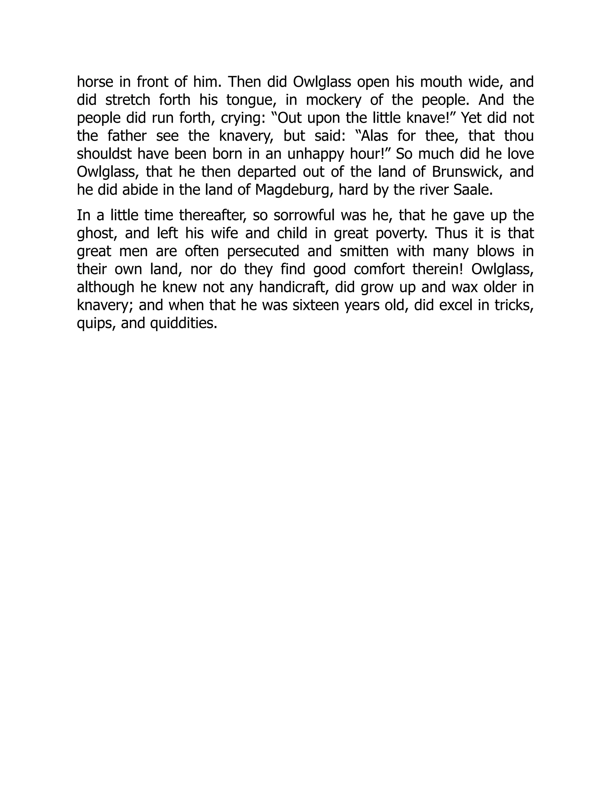 horse in front of him. Then did Owlglass open his mouth wide, and
did stretch forth his tongue, in mockery of the people. And the
people did run forth, crying: “Out upon the little knave!” Yet did not
the father see the knavery, but said: “Alas for thee, that thou
shouldst have been born in an unhappy hour!” So much did he love
Owlglass, that he then departed out of the land of Brunswick, and
he did abide in the land of Magdeburg, hard by the river Saale.
In a little time thereafter, so sorrowful was he, that he gave up the
ghost, and left his wife and child in great poverty. Thus it is that
great men are often persecuted and smitten with many blows in
their own land, nor do they find good comfort therein! Owlglass,
although he knew not any handicraft, did grow up and wax older in
knavery; and when that he was sixteen years old, did excel in tricks,
quips, and quiddities.
 