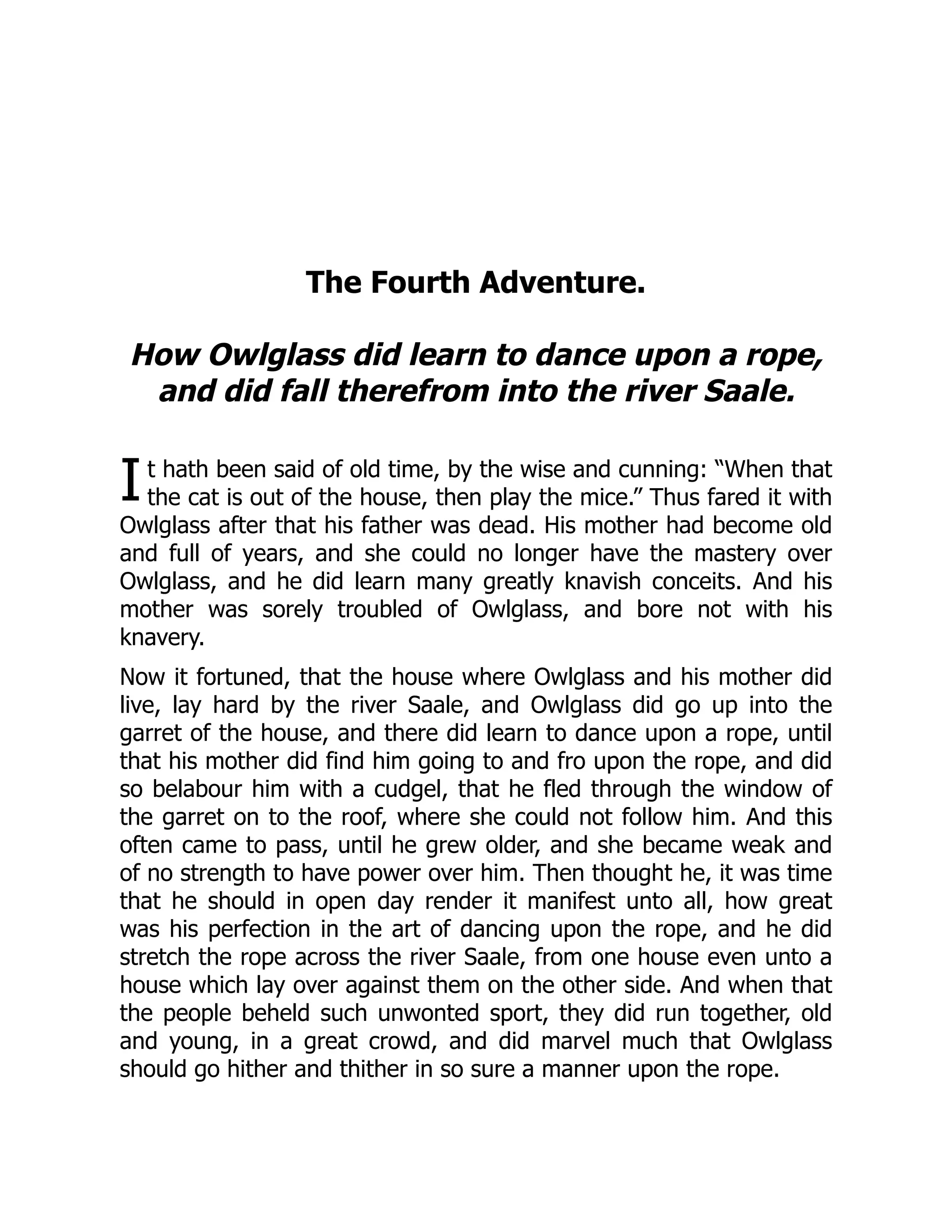 I
The Fourth Adventure.
How Owlglass did learn to dance upon a rope,
and did fall therefrom into the river Saale.
t hath been said of old time, by the wise and cunning: “When that
the cat is out of the house, then play the mice.” Thus fared it with
Owlglass after that his father was dead. His mother had become old
and full of years, and she could no longer have the mastery over
Owlglass, and he did learn many greatly knavish conceits. And his
mother was sorely troubled of Owlglass, and bore not with his
knavery.
Now it fortuned, that the house where Owlglass and his mother did
live, lay hard by the river Saale, and Owlglass did go up into the
garret of the house, and there did learn to dance upon a rope, until
that his mother did find him going to and fro upon the rope, and did
so belabour him with a cudgel, that he fled through the window of
the garret on to the roof, where she could not follow him. And this
often came to pass, until he grew older, and she became weak and
of no strength to have power over him. Then thought he, it was time
that he should in open day render it manifest unto all, how great
was his perfection in the art of dancing upon the rope, and he did
stretch the rope across the river Saale, from one house even unto a
house which lay over against them on the other side. And when that
the people beheld such unwonted sport, they did run together, old
and young, in a great crowd, and did marvel much that Owlglass
should go hither and thither in so sure a manner upon the rope.
 