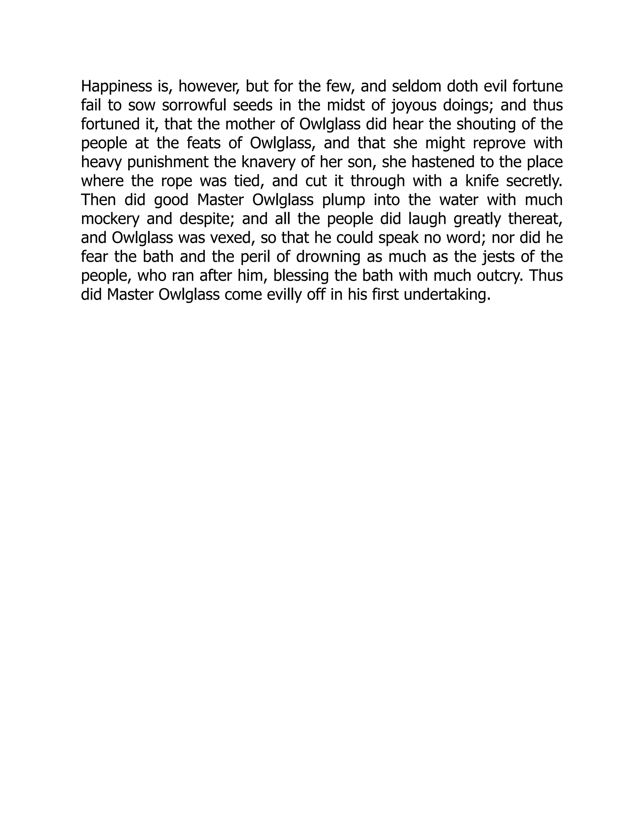 Happiness is, however, but for the few, and seldom doth evil fortune
fail to sow sorrowful seeds in the midst of joyous doings; and thus
fortuned it, that the mother of Owlglass did hear the shouting of the
people at the feats of Owlglass, and that she might reprove with
heavy punishment the knavery of her son, she hastened to the place
where the rope was tied, and cut it through with a knife secretly.
Then did good Master Owlglass plump into the water with much
mockery and despite; and all the people did laugh greatly thereat,
and Owlglass was vexed, so that he could speak no word; nor did he
fear the bath and the peril of drowning as much as the jests of the
people, who ran after him, blessing the bath with much outcry. Thus
did Master Owlglass come evilly off in his first undertaking.
 