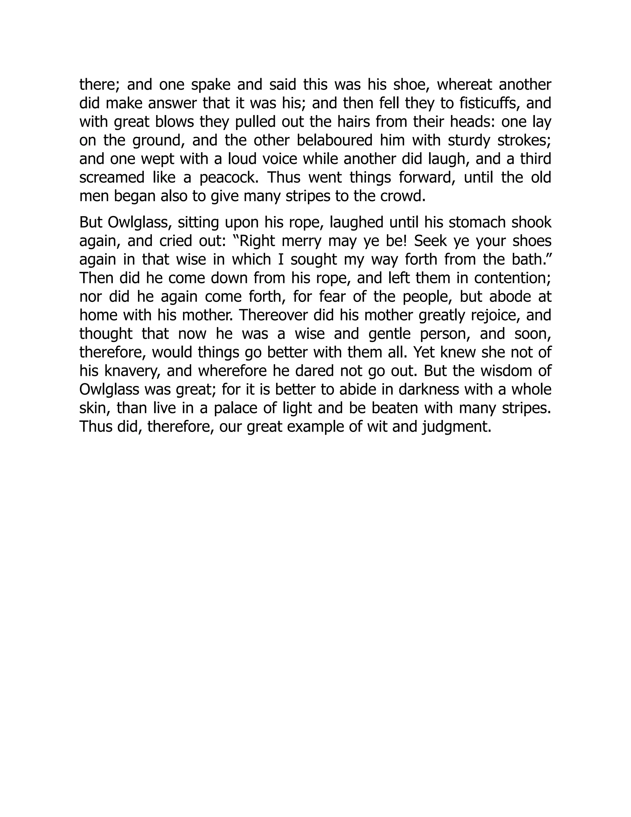 there; and one spake and said this was his shoe, whereat another
did make answer that it was his; and then fell they to fisticuffs, and
with great blows they pulled out the hairs from their heads: one lay
on the ground, and the other belaboured him with sturdy strokes;
and one wept with a loud voice while another did laugh, and a third
screamed like a peacock. Thus went things forward, until the old
men began also to give many stripes to the crowd.
But Owlglass, sitting upon his rope, laughed until his stomach shook
again, and cried out: “Right merry may ye be! Seek ye your shoes
again in that wise in which I sought my way forth from the bath.”
Then did he come down from his rope, and left them in contention;
nor did he again come forth, for fear of the people, but abode at
home with his mother. Thereover did his mother greatly rejoice, and
thought that now he was a wise and gentle person, and soon,
therefore, would things go better with them all. Yet knew she not of
his knavery, and wherefore he dared not go out. But the wisdom of
Owlglass was great; for it is better to abide in darkness with a whole
skin, than live in a palace of light and be beaten with many stripes.
Thus did, therefore, our great example of wit and judgment.
 