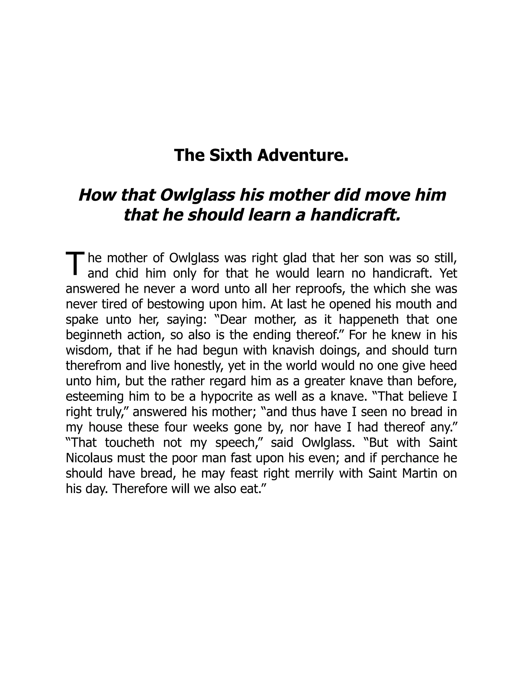 T
The Sixth Adventure.
How that Owlglass his mother did move him
that he should learn a handicraft.
he mother of Owlglass was right glad that her son was so still,
and chid him only for that he would learn no handicraft. Yet
answered he never a word unto all her reproofs, the which she was
never tired of bestowing upon him. At last he opened his mouth and
spake unto her, saying: “Dear mother, as it happeneth that one
beginneth action, so also is the ending thereof.” For he knew in his
wisdom, that if he had begun with knavish doings, and should turn
therefrom and live honestly, yet in the world would no one give heed
unto him, but the rather regard him as a greater knave than before,
esteeming him to be a hypocrite as well as a knave. “That believe I
right truly,” answered his mother; “and thus have I seen no bread in
my house these four weeks gone by, nor have I had thereof any.”
“That toucheth not my speech,” said Owlglass. “But with Saint
Nicolaus must the poor man fast upon his even; and if perchance he
should have bread, he may feast right merrily with Saint Martin on
his day. Therefore will we also eat.”
 