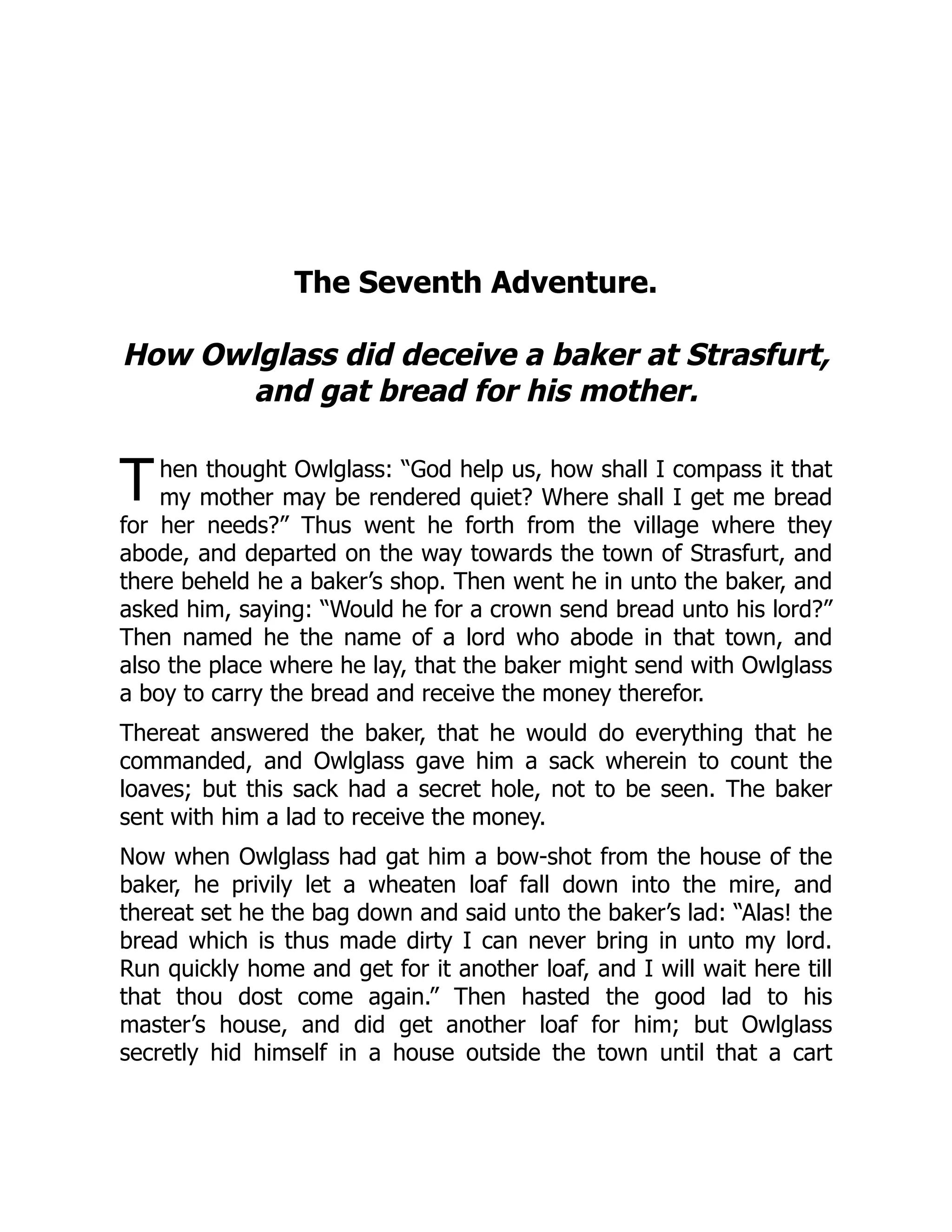T
The Seventh Adventure.
How Owlglass did deceive a baker at Strasfurt,
and gat bread for his mother.
hen thought Owlglass: “God help us, how shall I compass it that
my mother may be rendered quiet? Where shall I get me bread
for her needs?” Thus went he forth from the village where they
abode, and departed on the way towards the town of Strasfurt, and
there beheld he a baker’s shop. Then went he in unto the baker, and
asked him, saying: “Would he for a crown send bread unto his lord?”
Then named he the name of a lord who abode in that town, and
also the place where he lay, that the baker might send with Owlglass
a boy to carry the bread and receive the money therefor.
Thereat answered the baker, that he would do everything that he
commanded, and Owlglass gave him a sack wherein to count the
loaves; but this sack had a secret hole, not to be seen. The baker
sent with him a lad to receive the money.
Now when Owlglass had gat him a bow-shot from the house of the
baker, he privily let a wheaten loaf fall down into the mire, and
thereat set he the bag down and said unto the baker’s lad: “Alas! the
bread which is thus made dirty I can never bring in unto my lord.
Run quickly home and get for it another loaf, and I will wait here till
that thou dost come again.” Then hasted the good lad to his
master’s house, and did get another loaf for him; but Owlglass
secretly hid himself in a house outside the town until that a cart
 