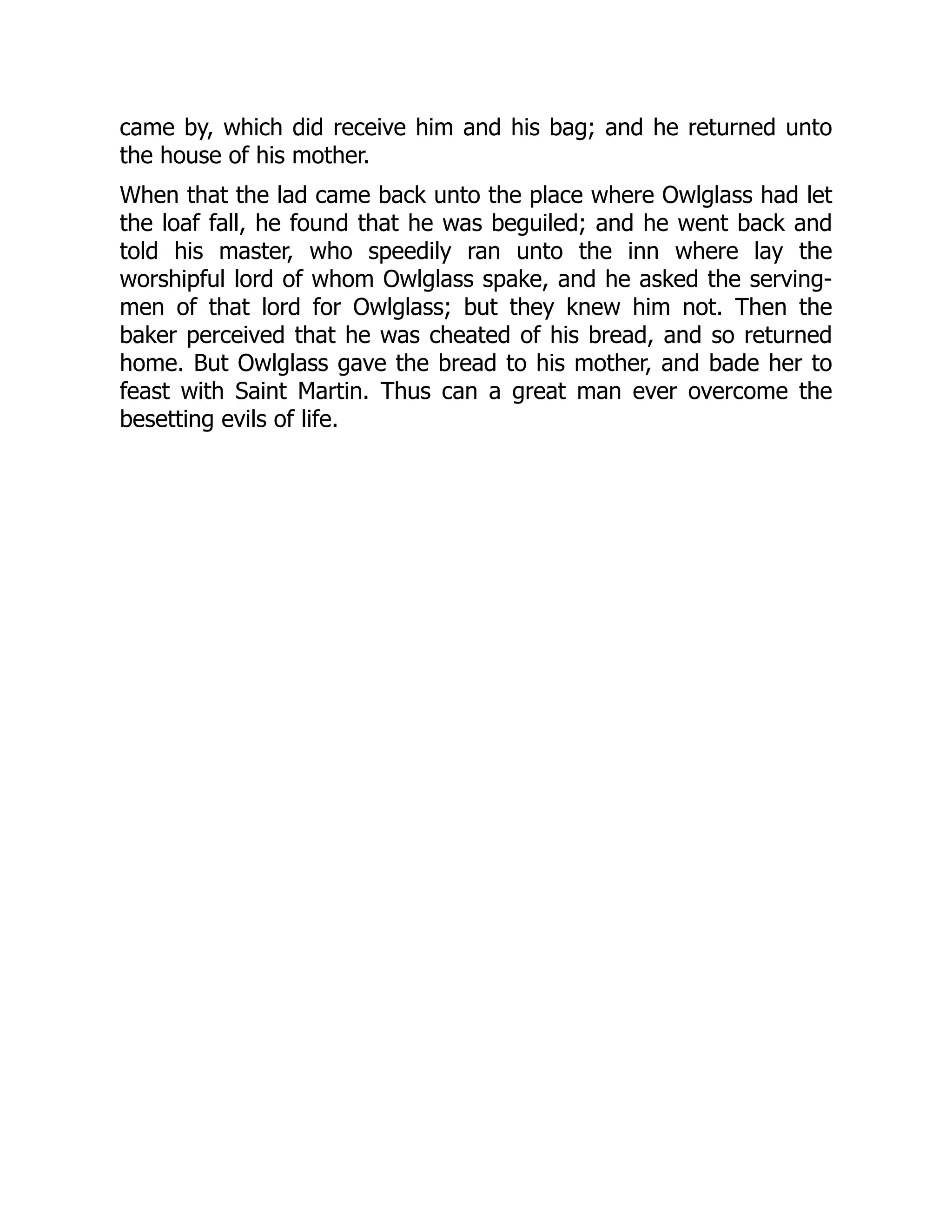 came by, which did receive him and his bag; and he returned unto
the house of his mother.
When that the lad came back unto the place where Owlglass had let
the loaf fall, he found that he was beguiled; and he went back and
told his master, who speedily ran unto the inn where lay the
worshipful lord of whom Owlglass spake, and he asked the serving-
men of that lord for Owlglass; but they knew him not. Then the
baker perceived that he was cheated of his bread, and so returned
home. But Owlglass gave the bread to his mother, and bade her to
feast with Saint Martin. Thus can a great man ever overcome the
besetting evils of life.
 