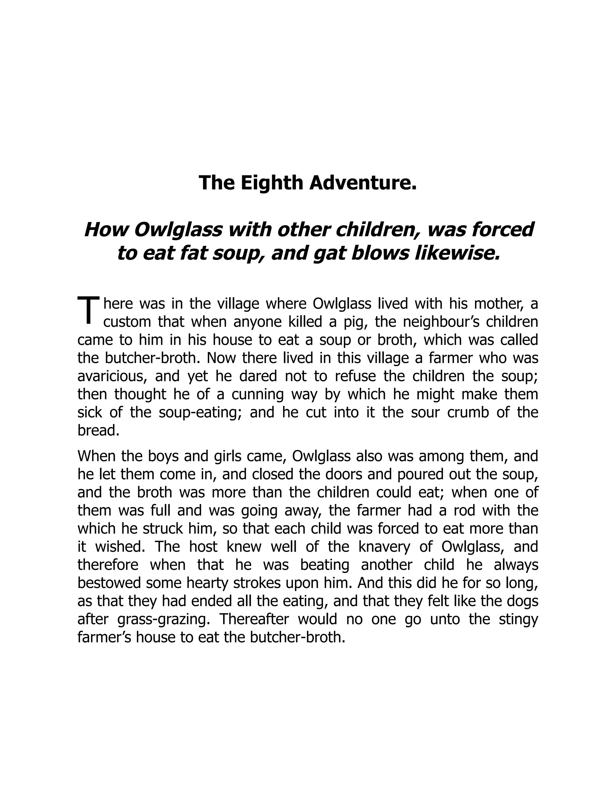 T
The Eighth Adventure.
How Owlglass with other children, was forced
to eat fat soup, and gat blows likewise.
here was in the village where Owlglass lived with his mother, a
custom that when anyone killed a pig, the neighbour’s children
came to him in his house to eat a soup or broth, which was called
the butcher-broth. Now there lived in this village a farmer who was
avaricious, and yet he dared not to refuse the children the soup;
then thought he of a cunning way by which he might make them
sick of the soup-eating; and he cut into it the sour crumb of the
bread.
When the boys and girls came, Owlglass also was among them, and
he let them come in, and closed the doors and poured out the soup,
and the broth was more than the children could eat; when one of
them was full and was going away, the farmer had a rod with the
which he struck him, so that each child was forced to eat more than
it wished. The host knew well of the knavery of Owlglass, and
therefore when that he was beating another child he always
bestowed some hearty strokes upon him. And this did he for so long,
as that they had ended all the eating, and that they felt like the dogs
after grass-grazing. Thereafter would no one go unto the stingy
farmer’s house to eat the butcher-broth.
 
