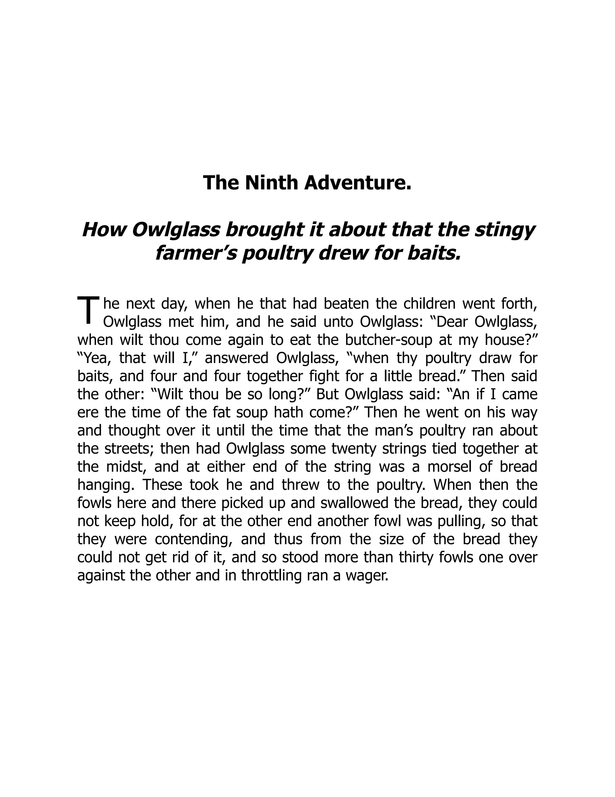 T
The Ninth Adventure.
How Owlglass brought it about that the stingy
farmer’s poultry drew for baits.
he next day, when he that had beaten the children went forth,
Owlglass met him, and he said unto Owlglass: “Dear Owlglass,
when wilt thou come again to eat the butcher-soup at my house?”
“Yea, that will I,” answered Owlglass, “when thy poultry draw for
baits, and four and four together fight for a little bread.” Then said
the other: “Wilt thou be so long?” But Owlglass said: “An if I came
ere the time of the fat soup hath come?” Then he went on his way
and thought over it until the time that the man’s poultry ran about
the streets; then had Owlglass some twenty strings tied together at
the midst, and at either end of the string was a morsel of bread
hanging. These took he and threw to the poultry. When then the
fowls here and there picked up and swallowed the bread, they could
not keep hold, for at the other end another fowl was pulling, so that
they were contending, and thus from the size of the bread they
could not get rid of it, and so stood more than thirty fowls one over
against the other and in throttling ran a wager.
 