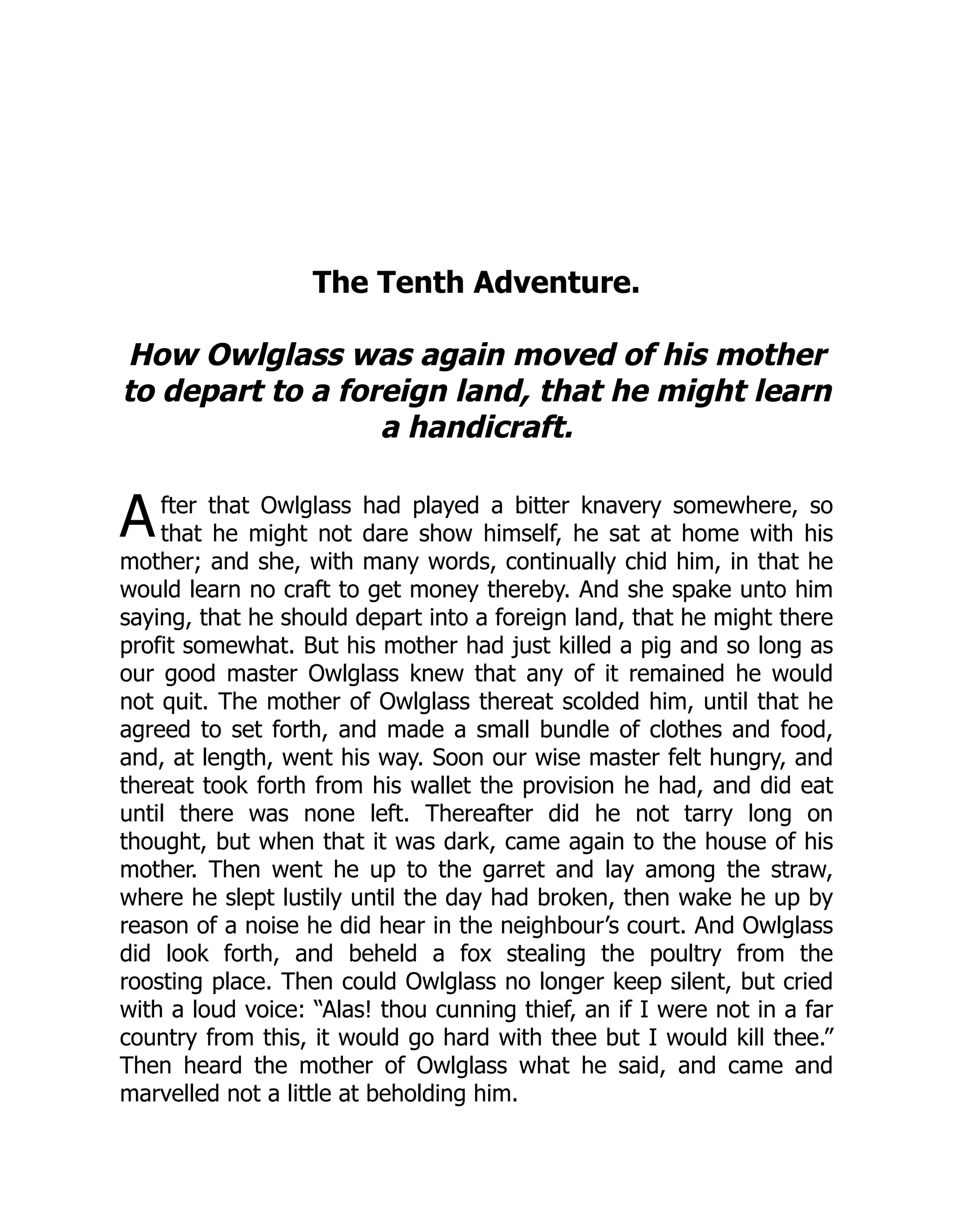 A
The Tenth Adventure.
How Owlglass was again moved of his mother
to depart to a foreign land, that he might learn
a handicraft.
fter that Owlglass had played a bitter knavery somewhere, so
that he might not dare show himself, he sat at home with his
mother; and she, with many words, continually chid him, in that he
would learn no craft to get money thereby. And she spake unto him
saying, that he should depart into a foreign land, that he might there
profit somewhat. But his mother had just killed a pig and so long as
our good master Owlglass knew that any of it remained he would
not quit. The mother of Owlglass thereat scolded him, until that he
agreed to set forth, and made a small bundle of clothes and food,
and, at length, went his way. Soon our wise master felt hungry, and
thereat took forth from his wallet the provision he had, and did eat
until there was none left. Thereafter did he not tarry long on
thought, but when that it was dark, came again to the house of his
mother. Then went he up to the garret and lay among the straw,
where he slept lustily until the day had broken, then wake he up by
reason of a noise he did hear in the neighbour’s court. And Owlglass
did look forth, and beheld a fox stealing the poultry from the
roosting place. Then could Owlglass no longer keep silent, but cried
with a loud voice: “Alas! thou cunning thief, an if I were not in a far
country from this, it would go hard with thee but I would kill thee.”
Then heard the mother of Owlglass what he said, and came and
marvelled not a little at beholding him.
 