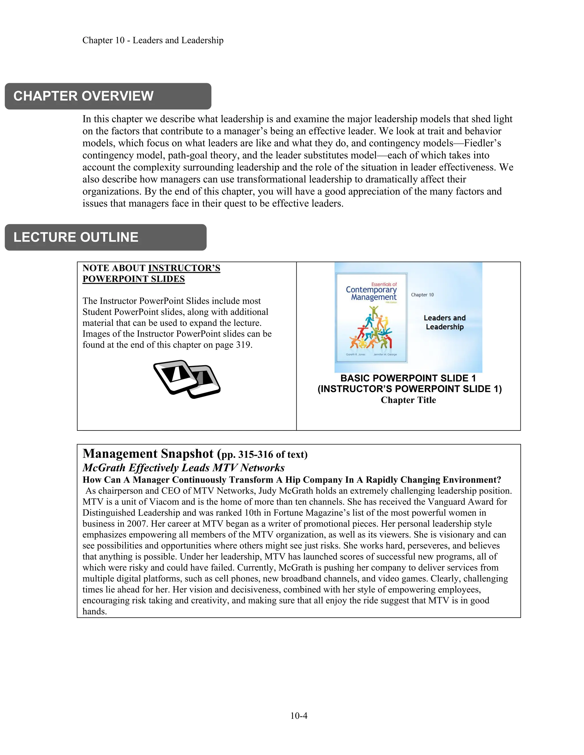 Chapter 10 - Leaders and Leadership
10-4
In this chapter we describe what leadership is and examine the major leadership models that shed light
on the factors that contribute to a manager’s being an effective leader. We look at trait and behavior
models, which focus on what leaders are like and what they do, and contingency models—Fiedler’s
contingency model, path-goal theory, and the leader substitutes model—each of which takes into
account the complexity surrounding leadership and the role of the situation in leader effectiveness. We
also describe how managers can use transformational leadership to dramatically affect their
organizations. By the end of this chapter, you will have a good appreciation of the many factors and
issues that managers face in their quest to be effective leaders.
NOTE ABOUT INSTRUCTOR’S
POWERPOINT SLIDES
The Instructor PowerPoint Slides include most
Student PowerPoint slides, along with additional
material that can be used to expand the lecture.
Images of the Instructor PowerPoint slides can be
found at the end of this chapter on page 319.
BASIC POWERPOINT SLIDE 1
(INSTRUCTOR’S POWERPOINT SLIDE 1)
Chapter Title
Management Snapshot (pp. 315-316 of text)
McGrath Effectively Leads MTV Networks
How Can A Manager Continuously Transform A Hip Company In A Rapidly Changing Environment?
As chairperson and CEO of MTV Networks, Judy McGrath holds an extremely challenging leadership position.
MTV is a unit of Viacom and is the home of more than ten channels. She has received the Vanguard Award for
Distinguished Leadership and was ranked 10th in Fortune Magazine’s list of the most powerful women in
business in 2007. Her career at MTV began as a writer of promotional pieces. Her personal leadership style
emphasizes empowering all members of the MTV organization, as well as its viewers. She is visionary and can
see possibilities and opportunities where others might see just risks. She works hard, perseveres, and believes
that anything is possible. Under her leadership, MTV has launched scores of successful new programs, all of
which were risky and could have failed. Currently, McGrath is pushing her company to deliver services from
multiple digital platforms, such as cell phones, new broadband channels, and video games. Clearly, challenging
times lie ahead for her. Her vision and decisiveness, combined with her style of empowering employees,
encouraging risk taking and creativity, and making sure that all enjoy the ride suggest that MTV is in good
hands.
CHAPTER OVERVIEW
LECTURE OUTLINE
 