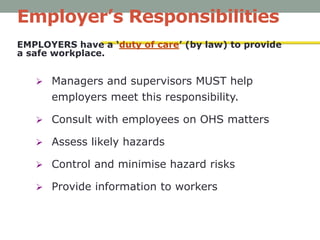 Employer’s Responsibilities
EMPLOYERS have a ‘duty of care’ (by law) to provide
a safe workplace.
 Managers and supervisors MUST help
employers meet this responsibility.
 Consult with employees on OHS matters
 Assess likely hazards
 Control and minimise hazard risks
 Provide information to workers
 
