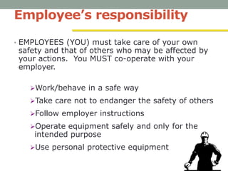 Employee’s responsibility
• EMPLOYEES (YOU) must take care of your own
safety and that of others who may be affected by
your actions. You MUST co-operate with your
employer.
Work/behave in a safe way
Take care not to endanger the safety of others
Follow employer instructions
Operate equipment safely and only for the
intended purpose
Use personal protective equipment
 